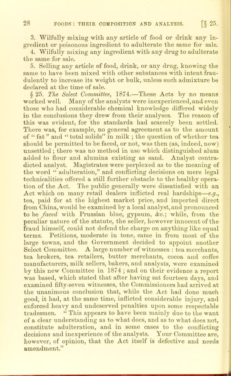 3. Wilfully mixing with any article of food or drink any in- gredient or poisonous ingredient to adulterate the same for sale. 4. Wilfully mixing any ingredient with any drug to adulterate the same for sale. 5. Selling any article of food, drink, or any drug, knowing the same to have been mixed with other substances with intent frau- dulently to increase its weight or bulk, unless such admixture be declared at the time of sale. § 25. The Select Committee, 1874.—These Acts by no means worked well. Many of the analysts were inexperienced, and even those who had considerable chemical knowledge differed widely in the conclusions they drew from their analyses. The reason of this was evident, for the standards had scarcely been settled. There was, for example, no general agreement as to the amount of “ fat ” and “ total solids” in milk ; the question of whether tea should be permitted to be faced, or not, was then (as, indeed, now) unsettled ; there was no method in use which distinguished alum added to flour and alumina existing as sand. Analyst contra- dicted analyst. Magistrates were perplexed as to the meaning of the word “ adulteration,” and conflicting decisions on mere legal technicalities offered a still further obstacle to the healthy opera- tion of the Act. The public generally were dissatisfied with an Act which on many retail dealers inflicted real hardships—e.g., tea, paid for at the highest market price, and imported direct from China, would be examined by a local analyst, and pronounced to be faced with Prussian blue, gypsum, &c.; while, from the peculiar nature of the statute, the seller, however innocent of the fraud himself, could not defend the charge on anything like equal terms. Petitions, moderate in tone, came in from most of the large towns, and the Government decided to appoint another Select Committee. A large number of witnesses : tea merchants, tea brokers, tea retailers, butter merchants, cocoa and coffee manufacturers, milk sellers, bakers, and analysts, were examined by this new Committee in 1874 ; and on their evidence a report was based, which stated that after having sat fourteen days, and examined fifty-seven witnesses, the Commissioners had arrived at the unanimous conclusion that, while the Act had done much good, it had, at the same time, inflicted considerable injury, and enforced heavy and undeserved penalties upon some respectable tradesmen. “ This appears to have been mainly due to the want of a clear understanding as to what does, and as to what does not, constitute adulteration, and in some cases to the conflicting decisions and inexperience of the analysts. Your Committee are, however, of opinion, that the Act itself is defective and needs amendment.”