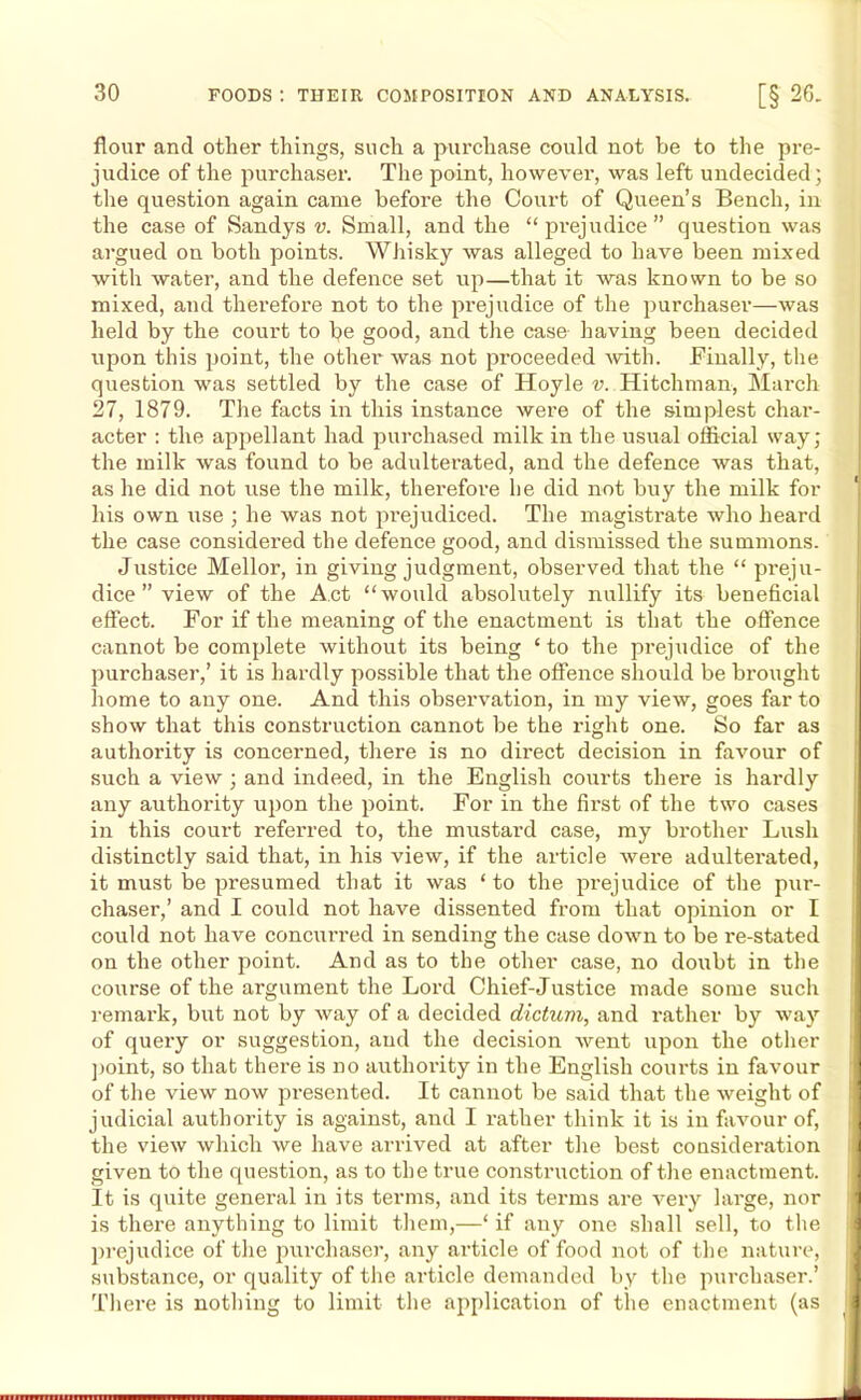 flour and other things, such a purchase could not be to the pre- judice of the purchaser. The point, however, was left undecided; the question again came before the Court of Queen’s Bench, in the case of Sandys v. Small, and the “prejudice” question was argued on both points. Whisky was alleged to have been mixed with water, and the defence set up—that it was known to be so mixed, and therefore not to the prejudice of the purchaser—was held by the court to be good, and the case having been decided upon this point, the other was not proceeded with. Finally, the question was settled by the case of Hoyle v. Hitchman, March 27, 1879. The facts in this instance were of the simplest char- acter : the appellant had purchased milk in the usual official way; the milk was found to be adulterated, and the defence was that, as he did not use the milk, therefore be did not buy the milk for his own use ; he was not prejudiced. The magistrate who heard the case considered the defence good, and dismissed the summons. Justice Mellor, in giving judgment, observed that the “ preju- dice ” view of the Act “would absolutely nullify its beneficial effect. For if the meaning of the enactment is that the offence cannot be complete without its being ‘ to the prejudice of the purchaser,’ it is hardly possible that the offence should be brought home to any one. And this observation, in my view, goes far to show that this construction cannot be the right one. So far as authority is concerned, there is no direct decision in favour of such a view ; and indeed, in the English courts there is hardly any authority upon the point. For in the first of the two cases in this court referred to, the mustard case, my brother Lush distinctly said that, in his view, if the article wei’e adulterated, it must be presumed that it was ‘to the prejudice of the pur- chaser,’ and I could not have dissented from that opinion or I could not have concurred in sending the case down to be re-stated on the other point. And as to the other case, no doubt in the course of the argument the Lord Chief-Justice made some such remark, but not by way of a decided dictum, and rather by way of query or suggestion, and the decision went upon the other point, so that there is no authority in the English courts in favour of the view now presented. It cannot be said that the weight of judicial authority is against, and I i-ather think it is in favour of, the view which we have arrived at after the best consideration given to the question, as to the true construction of the enactment. It is quite general in its terms, and its terms are very large, nor is there anything to limit them,—‘ if any one shall sell, to the prejudice of the purchaser, any article of food not of the nature, substance, or quality of the article demanded by the purchaser.’ There is nothing to limit the application of the enactment (as