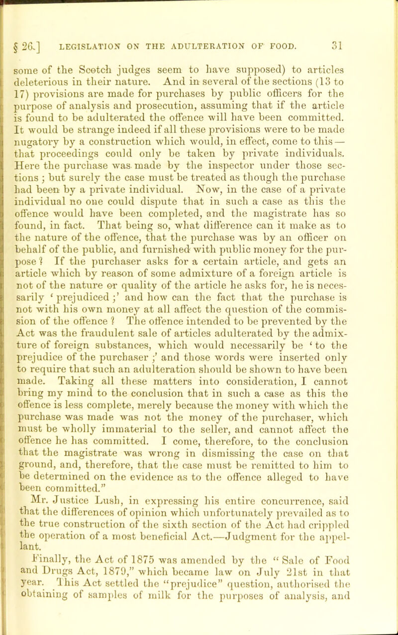 some of the Scotch judges seem to have supposed) to articles deleterious in their nature. And in several of the sections (13 to 17) provisions are made for purchases by public officers for the purpose of analysis and prosecution, assuming that if the article is found to be adulterated the offence will have been committed. It would be strange indeed if all these provisions were to be made nugatory by a construction which would, in effect, come to this — that proceedings conld only be taken by pi’ivate individuals. Here the purchase was made by the inspector under those sec- tions ; but surely the case must be treated as though the purchase had been by a private individual. Now, in the case of a pi’ivate individual no one could dispute that in such a case as this the offence would have been completed, ami the magistrate has so found, in fact. That being so, what difference can it make as to the nature of the offence, that the purchase was by an officer on behalf of the public, and furnished with public money for the pur- pose 1 If the purchaser asks for a certain article, and gets an article which by reason of some admixture of a foreign article is not of the nature or quality of the article he asks for, he is neces- sarily ‘ prejudiced and how can the fact that the purchase is not with his own money at all affect the question of the commis- sion of the offence ? The offence intended to be prevented by the Act was the fraudulent sale of articles adulterated by the admix- ture of foreign substances, which would necessarily be ‘ to the prejudice of the purchaser ■’ and those words were inserted only to require that such an adulteration should be shown to have been made. Taking all these matters into consideration, I cannot bring my mind to the conclusion that in such a case as this the offence is less complete, merely because the money with which the purchase was made was not the money of the purchaser, which must be wholly immaterial to the seller, and cannot affect the offence he has committed. I come, therefore, to the conclusion that the magistrate was wrong in dismissing the case on that ground, and, therefore, that the case must be remitted to him to be determined on the evidence as to the offence alleged to have been committed.” Mr. Justice Lush, in expressing his entire concurrence, said that the differences of opinion which unfortunately prevailed as to the true construction of the sixth section of the Act had crippled the operation of a most beneficial Act.—Judgment for the appel- lant. 1'inally, the Act of 1875 was amended by the “ Sale of Food and Drugs Act, 1879,” which became law on July 21st in that year. Ihis Act settled the “prejudice” question, authorised the obtaining of samples of milk for the purposes of analysis, and