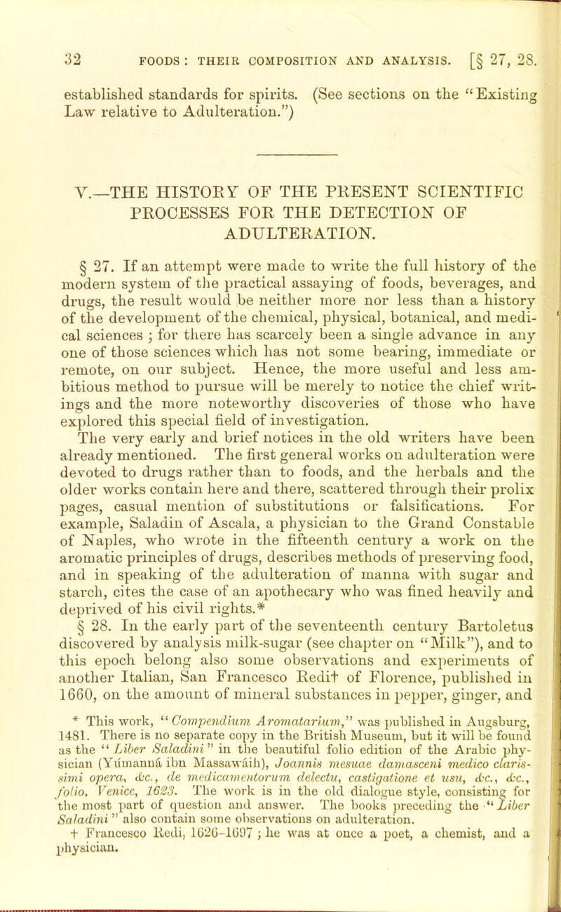 established standards for spirits. (See sections on the “Existing Law relative to Adulteration.”) V.—THE HISTORY OF THE PRESENT SCIENTIFIC PROCESSES FOR THE DETECTION OF ADULTERATION. § 27. If an attempt were made to write the full history of the modern system of the practical assaying of foods, beverages, and drugs, the result would be neither more nor less than a history of the development of the chemical, physical, botanical, and medi- 1 cal sciences ; for there has scarcely been a single advance in any one of those sciences which has not some beai'ing, immediate or remote, on our subject. Hence, the more useful and less am- bitious method to pursue will be merely to notice the chief writ- ings and the more noteworthy discoveries of those who have explored this special field of investigation. The very early and brief notices in the old writers have been already mentioned. The first general works on adulteration were devoted to drugs rather than to foods, and the herbals and the older works contain here and there, scattered through their prolix pages, casual mention of substitutions or falsifications. For example, Saladin of Ascala, a physician to the Grand Constable of Naples, who wrote in the fifteenth century a work on the aromatic principles of drugs, describes methods of preserving food, and in speaking of the adulteration of manna with sugar and starch, cites the case of an apothecary who was fined heavily and deprived of his civil rights.* § 28. In the early part of the seventeenth century Bartoletus discovered by analysis milk-sugar (see chapter on “Milk”), and to this epoch belong also some observations and experiments of another Italian, San Francesco Redit of Florence, published in 1660, on the amount of mineral substances in pepper, ginger, and ] * This work, “Compendium Aromatarium,” was published in Augsburg, 1481. There is no separate copy in the British Museum, but it will be found as the “ Liber Saladini ” in the beautiful folio edition of the Arabic phy- sician (Yuinannfi, ibn Massawaih), Joann Li inesuae damasceni medico Claris- simi opera, etc., de medicamentorum delectu, castigalione ct usu, Ac., Ac., folio, Venice, 1623. The work is in the old dialogue style, consisting for the most part of question and ansu'er. The hooks preceding the “ Liber Saladini ” also contain some observations on adulteration. t Francesco liedi, 162G-1697 ; he was at once a poet, a chemist, and a physician.