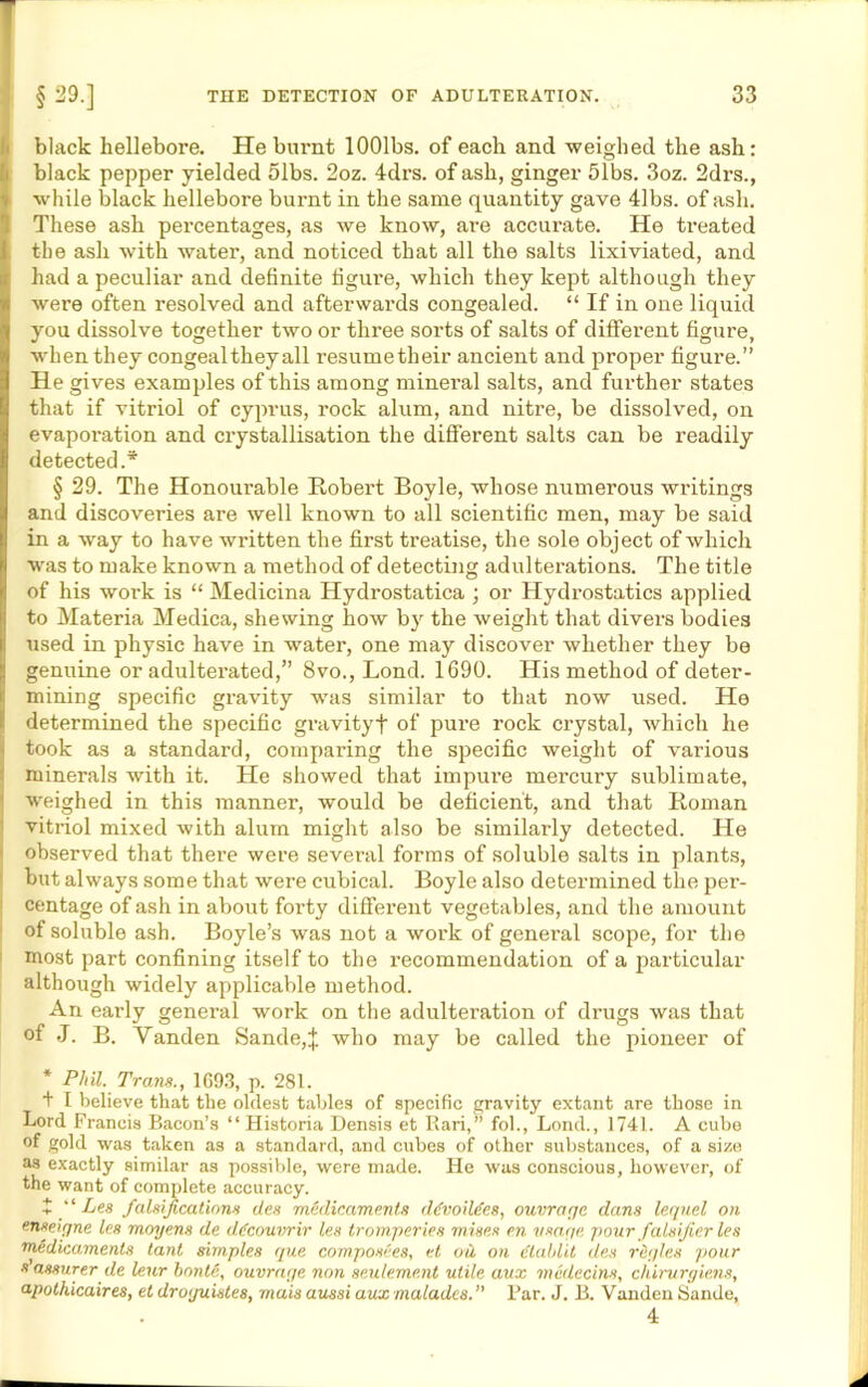black hellebore. He burnt lOOlbs. of each and weighed the ash: black pepper yielded 51bs. 2oz. 4drs. of ash, ginger 51bs. 3oz. 2drs., while black hellebore burnt in the same quantity gave 41bs. of ash. These ash percentages, as we know, are accurate. He treated the ash with water, and noticed that all the salts lixiviated, and had a peculiar and definite figure, which they kept although they were often resolved and afterwards congealed. “ If in one liquid you dissolve together two or three sorts of salts of different figure, when they congeal they all resumetheir ancient and proper figure.” He gives examples of this among mineral salts, and further states that if vitriol of Cyprus, rock alum, and nitre, be dissolved, on evaporation and crystallisation the different salts can be readily detected.* § 29. The Honourable Robert Boyle, whose numerous writings and discoveries are well known to all scientific men, may be said in a way to have written the first treatise, the sole object of which was to make known a method of detecting adulterations. The title of his work is “ Medicina Hydrostatica ; or Hydrostatics applied to Materia Medica, shewing how by the weight that divers bodies used in physic have in water, one may discover whether they be genuine or adulterated,” 8vo., Lond. 1690. His method of deter- mining specific gravity was similar to that now used. He determined the specific gravityf of pure rock crystal, which he took as a standard, comparing the specific weight of various minerals with it. He showed that impure mercury sublimate, weighed in this manner, would be deficient, and that Roman vitriol mixed with alum might also be similarly detected. He observed that there were several forms of soluble salts in plants, but always some that were cubical. Boyle also determined the per- centage of ash in about forty different vegetables, and the amount of soluble ash. Boyle’s was not a work of general scope, for the most part confining itself to the recommendation of a particular although widely applicable method. An early general work on the adulteration of drugs was that of J. B. Yanden Sande,J who may be called the pioneer of * Phil. Trans., 1G93, p. 281. + I believe that the oldest tables of specific gravity extant are those in Lord Francis Bacon’s “ Historia Densis et Rari,” fob, Lond., 1741. A cube of gold was taken as a standard, and cubes of other substances, of a size as exactly similar as possible, were made. He was conscious, however, of the want of complete accuracy. + “ Les falsifications des medicaments ddvoildes, outrage dans lequel on enseigne les moyens de ddcouvrir les tromperies mises en usage pour falsifier les medicaments tant simples que composees, et ou on Ctahlit des rdgles pour s assurer de leur bonte, outrage non settlement utile aux medecins, chirurgiens, apothicaires, et droguistes, mais aussi aux malades. ” Par. J. B. Vanden Sande, 4