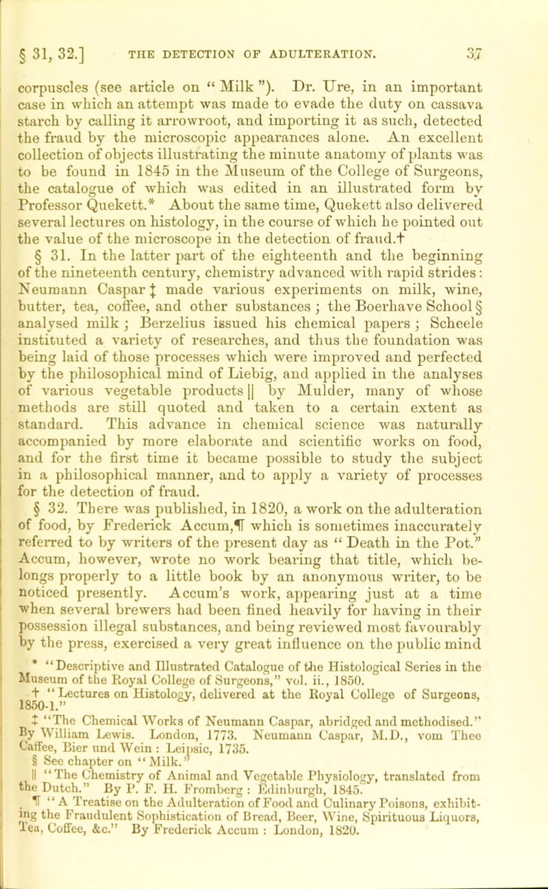 O r» corpuscles (see article on “ Milk ”). Dr. Ure, in an important case in which an attempt was made to evade the duty on cassava starch by calling it arrowroot, and importing it as such, detected the fraud by the microscopic appearances alone. An excellent collection of objects illustrating the minute anatomy of plants was to be found in 1845 in the Museum of the College of Surgeons, the catalogue of which was edited in an illustrated form by Professor Quekett.* About the same time, Quekett also delivered several lectures on histology, in the course of which he pointed out the value of the microscope in the detection of fraud.t § 31. In the latter part of the eighteenth and the beginning of the nineteenth century, chemistry advanced with rapid strides: Neumann Caspar]; made various experiments on milk, wine, butter, tea, coffee, and other substances ; the Boerhave School § analysed milk ; Berzelius issued his chemical papers ; Scheele instituted a variety of researches, and thus the foundation was being laid of those processes which were improved and perfected by the philosophical mind of Liebig, and applied in the analyses of various vegetable products |] by Mulder, many of whose methods are still quoted and taken to a certain extent as standard. This advance in chemical science was naturally accompanied by more elaborate and scientific works on food, and for the first time it became possible to study the subject in a philosophical manner, and to apply a variety of processes for the detection of fraud. § 32. There was published, in 1820, a work on the adulteration of food, by Frederick Accum,H which is sometimes inaccurately referred to by writers of the present day as “ Death in the Pot.” Accum, however, wrote no work beai-ing that title, which be- longs properly to a little book by an anonymous writer, to be noticed presently. Accum’s work, appearing just at a time when several brewers had been fined heavily for having in their possession illegal substances, and being reviewed most favourably by the press, exercised a very great influence on the public mind * “Descriptive and Illustrated Catalogue of the Histological Series in the Museum of the Royal College of Surgeons,” vol. ii., 1850. + “ Lectures on Histology, delivered at the Royal College of Surgeons, + “The Chemical Works of Neumann Caspar, abridged and methodised.’’ By William Lewis. London, 1773. Neumann Caspar, M.D., vom Thee Catfee, Rier und Wein : Leipsic, 1735. § See chapter on “ Milk.” II “The Chemistry of Animal and Vegetable Physiology, translated from the Dutch.” By P. F. H. Fromberg : Edinburgh, 1S45. H “ A Treatise on the Adulteration of Food and Culinary Poisons, exhibit- ing the Fraudulent Sophistication of Bread, Beer, Wine, Spirituous Liquors, lea, Coffee, &c.” By Frederick Accum : London, 1S20.
