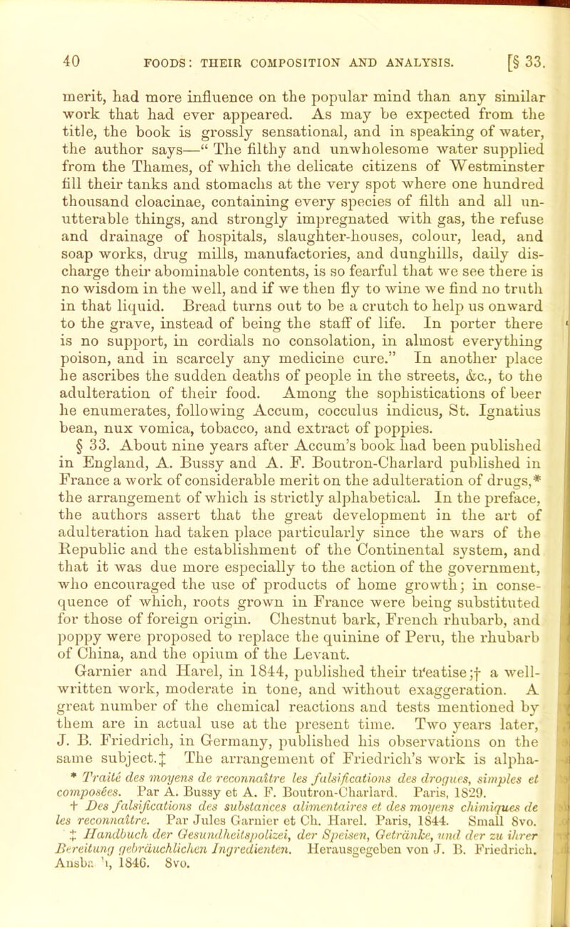 merit, had more influence on the popular mind than any similar work that had ever appealed. As may be expected from the title, the book is grossly sensational, and in speaking of water, the author says—“ The filthy and unwholesome water supplied from the Thames, of which the delicate citizens of Westminster fill their tanks and stomachs at the very spot where one hundred thousand cloacinae, containing every species of filth and all un- utterable things, and strongly impregnated with gas, the refuse and drainage of hospitals, slaughter-houses, coloui', lead, and soap works, drug mills, manufactories, and dunghills, daily dis- charge their abominable contents, is so fearful that we see there is no wisdom in the well, and if we then fly to wine we find no truth in that liquid. Bread turns out to be a crutch to help us onward to the grave, instead of being the staff of life. In porter there 1 is no support, in cordials no consolation, in almost everything poison, and in scarcely any medicine cure.” In another place he ascribes the sudden deaths of people in the streets, &c., to the adulteration of their food. Among the sophistications of beer he enumerates, following Accum, cocculus indicus, St. Ignatius bean, nux vomica, tobacco, and extract of poppies. § 33. About nine years after Accum’s book had been published in England, A. Bussy and A. F. Boutron-Charlai'd published in France a work of considerable merit on the adulteration of drugs,* the arrangement of which is strictly alphabetical. In the preface, the authors assert that the great development in the art of adulteration had taken place particularly since the wars of the Republic and the establishment of the Continental system, and that it Avas due more especially to the action of the government, who encoui’aged the use of pi’oducts of home growth; in conse- quence of which, roots grown in France were being substituted for those of foreign origin. Chestnut bark, French rhubarb, and poppy were proposed to replace the quinine of Peru, the rhubarb of China, and the opium of the Le\'ant. Gamier and Harel, in 1844, published their tTeatisejj- a Avell- written work, moderate in tone, and without exaggeration. A great number of the chemical reactions and tests mentioned by them are in actual use at the present time. Two years later, J. B. Friedrich, in Germany, published his observations on the same subject.J The arrangement of Friedrich’s work is alpha- * Traitc des moyens de reconnaitre les falsifications des drogues, simples et composites. Par A. Bussy et A. F. Boutron-Charlard. Paris, 1829. + Des falsifications des substances alimentaires et des moyens chimiques de les reconnaitre. Par Jules Gamier et Ch. Harel. Paris, 1844. Small 8vo. X Handbuch der Oesundheitspolizei, der Speisen, Getrdnhe, und der zu Hirer Bereitung gebrducMichen Jngredienten. Herausgegeben von J. B. Friedrich. Ansba ’i, 184G. Svo.