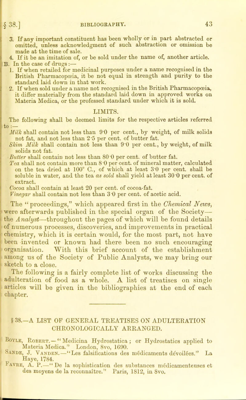 S3. If any important constituent has been wholly or in part abstracted or omitted, unless acknowledgment of such abstraction or omission be | made at the time of sale. 4. If it be an imitation of, or be sold under the name of, another article. B. In the case of drugs :— 1. If when retailed for medicinal purposes under a name recognised in the British Pharmacopoeia, it be not equal in strength and purity to the standard laid down in that work. 2. If when sold under a name not recognised in the British Pharmacopoeia, it differ materially from the standard laid down in approved works on Materia Medica, or the professed standard under which it is sold. LIMITS. The following shall be deemed limits for the respective articles referred to :— Milk shall contain not less than 9 0 per cent., by weight, of milk solids not fat, and not less than 2 '5 per cent, of butter fat. Skim Milk shall contain not less than 9'0 per cent., by weight, of milk solids not fat. Butter shall contain not less than 80'0 per cent, of butter fat. Tea shall not contain more than 8 0 per cent, of mineral matter, calculated on the tea dried at 100° C., of which at least 3 0 per cent, shall be soluble in water, and the tea as sold shall yield at least 30 0 per cent, of extract. Cocoa shall contain at least 20 per cent, of cocoa-fat. Vinegar shall contain not less than 3’0 per cent, of acetic acid. The “proceedings,” which appeared first in the Chemical News, were afterwards published in the special organ of the Society— . the Analyst—throughout the pages of which will be found details of numerous processes, discoveries, and improvements in practical * chemistry, which it is certain would, for the most part, not have been invented or known had there been no such encouraging organisation. With this brief account of the establishment among us of the Society of Public Analysts, we may bring our ; sketch to a close. The following is a fairly complete list of works discussing the adulteration of food as a whole. A list of treatises on single articles will be given in the bibliographies at the end of each chapter. § 38.—A LIST OF GENERAL TREATISES ON ADULTERATION CHRONOLOGICALLY ARRANGED. Boyle, Robert. — “ Medicina Hydrostatica ; or Hydrostatics applied to Materia Medica.” London, 8vo, 1090. Sande, J. Vanben.—“Les falsifications des medicaments devoil6es.” La Haye, 1784. Favre, A. P.—“ De la sophistication des substances mcdicamenteuses et des moyens de la reconnaitre.” Paris, 1812, in 8vo.