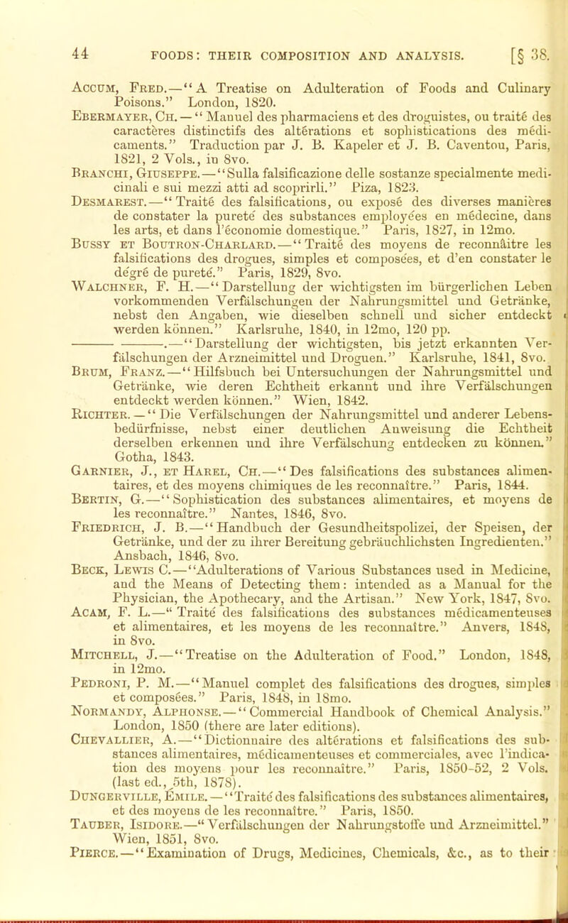 Accum, Fred.—“A Treatise on Adulteration of Foods and Culinary Poisons.” London, 1820. Ebermayer, Ch. — “ Manuel des pharmaciens et des droguistes, ou traite des caracteres distinctifs des alterations et sophistications des medi- caments.” Traduction par J. B. Kapeler et J. B. Caventou, Paris, 1821, 2 Vols., iu 8vo. Branchi, Giuseppe.—“Sulla falsificazione delle sostanze specialmente medi- cinali e sui mezzi atti ad scoprirli.” Piza, 1823. Desmarest.—“Traite des falsifications, ou expose des diverses manieres de constater la purete' des substances employees en medecine, dans les arts, et dans l’economie domestique.” Paris, 1827, in 12mo. Bussy et Boutron-Charlard. — “Traite des moyens de reconnoitre les falsifications des drogues, simples et compose'es, et d’en constater le de'gre de purete'.” Paris, 1829, 8vo. Walchner, F. H.—“Darstellung der wichtigsten irn biirgerlichen Leben vorkommenden Verfalschungen der Nabrungsmittel und Getranke, nebst den Angaben, wie dieselben scliDell und sicber entdeckt < werden konnen. ” Karlsruhe, 1840, in 12mo, 120 pp. — •.—“ Darstellung der wichtigsten, bis jetzt erkannten Ver- falschungen der Arzneimittel und Droguen. ” Karlsruhe, 1841, Svo. Brum, Franz.—“Hilfsbuch bei Untersuchungen der Nabrungsmittel und | Getranke, wie deren Echtheit erkanut und ihre Verfalschungen entdeckt werden konnen.” Wien, 1842. Kichter. — “ Die Verfalschungen der Nabrungsmittel und anderer Lebens- I bediirfnisse, nebst einer deutlichen Anweisung die Echtheit derselben erkennen und ihre Verfalschung entdecken zu konnen.” Gotha, 1843. Garnier, J., et Harel, Ch.—“Des falsifications des substances alimen- taires, et des moyens chimiques de les reconnaitre.” Paris, 1844. Bertin, G.—“Sophistication des substances alimentaires, et moyens de les reconnaitre.” Nantes, 1846, Svo. Friedrich, J. B.—“Handbuch der Gesundheitspolizei, der Speisen, der Getranke, und der zu ihrer Bereitung gebrauchlichsten Ingredienten.” , Ansbach, 1846, Svo. Beck, Lewis C.—“Adulterations of Various Substances used in Medicine, and the Means of Detecting them: intended as a Manual for the Physician, the Apothecary, and the Artisan.” New York, 1S47, Svo. ;> Acam, F. L.—“ Traite des falsifications des substances medicamenteuses et alimentaires, et les moyens de les reconnaitre.” Anvers, 1848, in Svo. Mitchell, J.—“Treatise on the Adulteration of Food.” London, 1S48, in 12mo. Pedroni, P. M.—“Manuel complet des falsifications des drogues, simples a et composSes. ” Paris, 1848, in ISmo. Normandy, Alphonse. — “Commercial Handbook of Chemical Analysis.” I London, 1850 (there are later editions). Chevallier, A.—“ Dietionuaire des alterations et falsifications des sub- stances alimentaires, medicamenteuses et commerciales, avec l’indica- < tion des moyens pour les reconnaitre.” Paris, 1850-52, 2 Vols. (last ed., 5th, 1S7S). Dungerville, Emile. — “Traite des falsifications des substances alimentaires, et des moyens de les reconnaitre.” Paris, 1850. Tauber, Isidore.—“Verfalschungen der Nahrungstoffe und Arzneimittel.” Wien, 1851, Svo. Pierce.—“Examination of Drugs, Medicines, Chemicals, &c., as to their )