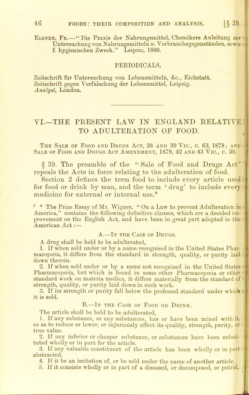 Elsner, Fr.—“Die Praxis der Nahrungsmittel, Chemikers Anleitung zur Untersuehung von Nalirungsmitteln u. Verbrauchsgegenstanden, sowie 1 f. hygieniscken Zweck.” Leipsic, 1880. PERIODICALS. Zeitschrift fiir Untersuehung von Lebensmitteln, &c., Eichstatt. Zeitschrift gegen Verfalschung der Lebensmittel, Leipzig. Analyst, London. VI.—THE PRESENT LAW IN ENGLAND RELATIVE TO ADULTERATION OF FOOD. I The Sale of Food and Drugs Act, 38 and 39 Vic., c. 63, 1878; and fj Sale of Food and Drugs Act Amendment, 1879, 42 and 43 Vic., c. 30. I' § 39. The preamble of the “ Sale of Food and Drugs Act” ; repeals the Acts in force relating to the adulteration of food. Section 2 defines the term food to include every article used for food or drink by man, and the term ‘ drug’ to include every medicine for external or internal use.* r * The Prize Essay of Mr. Wigner, “ On a Law to prevent Adulteration in America,” contains the following definitive clauses, which are a decided im- I provement on the English Act, and have been in great part adopted in the ! I American Act :— A.—In the Case of Drugs. A drug shall be held to be adulterated, 1. If when sold under or by a name recognised in the United States Phar- I macopceia, it differs from the standard in strength, quality, or purity laid It down therein. 2. If when sold under or by a name not recognised in the United States 1 Pharmacopoeia, but which is found in some other Pharmacopoeia or other B standard work on materia medica, it differs materially from the standard of H strength, quality, or purity laid down in such work. 3. If its strength or purity fall below the professed standard under which i it is sold. B.—In the Case of Food or Drink. The article shall be held to be adulterated, 1. If any substance, or any substances, lias or have been mixed with it, I so as to reduce or lower, or injuriously affect its quality, strength, purity, or H true value. 2. If any inferior or cheaper substance, or substances have been substi- I tuted wholly or in part for the article. 3. If any valuable constituent of the article has been wholly or in part m> abstracted. 4. If it be an imitation of, or be sold under the name of another article. 5. If it consists wholly or in part of a diseased, or decomposed, or putrid, I