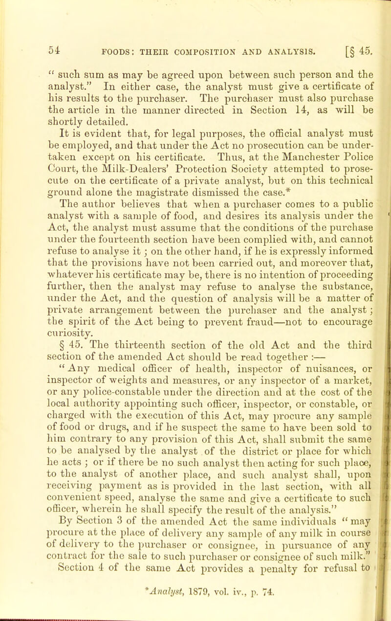 54r “ sucli sum as may be agreed upon between such person and the analyst.” In either case, the analyst must give a certificate of his results to the purchaser. The purchaser must also purchase the ai-ticle in the manner directed in Section 14, as will be shortly detailed. It is evident that, for legal purposes, the official analyst must be employed, and that under the Act no prosecution can be under- taken except on his certificate. Thus, at the Manchester Police Court, the Milk-Dealers’ Protection Society attempted to prose- cute on the certificate of a private analyst, but on this technical ground alone the magistrate dismissed the case.* The author believes that when a purchaser comes to a public analyst with a sample of food, and desires its analysis under the 1 Act, the analyst must assume that the conditions of the purchase under the foui’teenth section have been complied with, and cannot refuse to analyse it; on the other hand, if he is expressly informed that the provisions have not been carried out, and moreover that, whatever his certificate may be, there is no intention of proceeding further, then the analyst may refuse to analyse the substance, under the Act, and the question of analysis will be a matter of private arrangement between the purchaser and the analyst; the spirit of the Act being to prevent fraud—not to encourage curiosity. § 45. The thirteenth section of the old Act and the third section of the amended Act should be read together :— “ Any medical officer of health, inspector of nuisances, or 1 inspector of weights and measures, or any inspector of a market, I or any police-constable under the direction and at the cost of the I local authority appointing such officer, inspector, or constable, or charged with the execution of this Act, may procure any sample e of food or drugs, and if he suspect the same to have been sold to I him contrary to any provision of this Act, shall submit the same to be analysed by the analyst of the district or place for which he acts ; or if there be no such analyst then acting for such place, ] t to the analyst of another place, and sucli analyst shall, upon a receiving payment as is provided in the last section, with all a convenient speed, analyse the same and give a certificate to such officer, wherein he shall specify the result of the analysis.” By Section 3 of the amended Act the same individuals “ may procure at the place of delivery any sample of any milk in course i of delivery to the purchaser or consignee, in pursuance of any contract for the sale to such purchaser or consignee of such milk.” Section 4 of the same Act provides a penalty for refusal to I Analyst, 1879, vol. iv., p. 74.