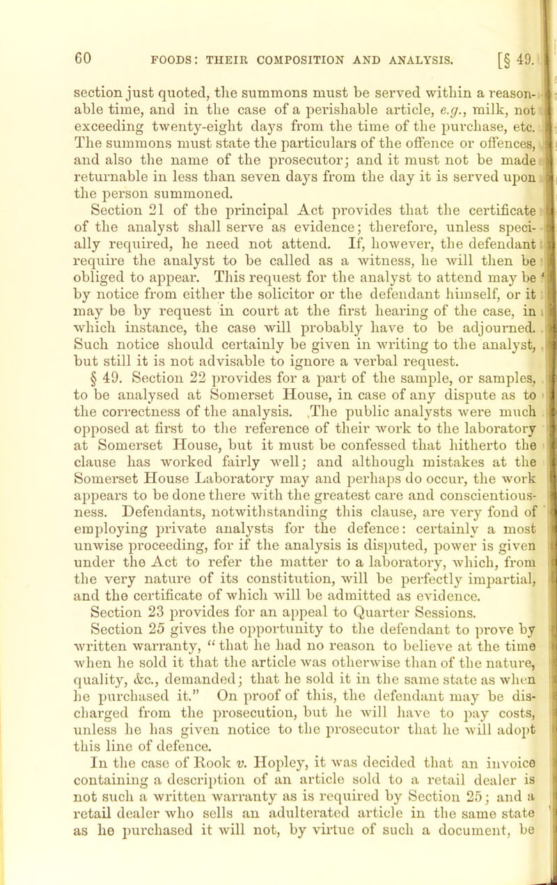 section just quoted, the summons must be served within a reason- able time, and in the case of a perishable article, e.g., milk, not exceeding twenty-eight days from the time of the purchase, etc. The summons must state the particulars of the offence or offences, and also the name of the prosecutor; and it must not be made returnable in less than seven days from the day it is served upon the person summoned. Section 21 of the principal Act pi’ovides that the certificate of the analyst shall serve as evidence; therefore, unless speci- ally required, he need not attend. If, however, the defendant require the analyst to be called as a witness, he will then be : obliged to appear. This request for the analyst to attend may be * by notice from either the solicitor or the defendant himself, or it: may be by request in court at the first hearing of the case, in i which instance, the case will probably have to be adjourned. . Such notice should certainly be given in writing to the analyst, . but still it is not advisable to ignore a verbal request. § 49. Section 22 provides for a part of the sample, or samples, to be analysed at Somerset House, in case of any dispute as to the correctness of the analysis. ,The public analysts were much opposed at first to the reference of their work to the laboratory at Somerset House, but it must be confessed that hitherto the clause has worked fairly well; and although mistakes at the Somerset House Laboratory may and perhaps do occur, the work appears to be done there with the greatest care and conscientious- ness. Defendants, notwithstanding this clause, are very fond of employing private analysts for the defence: certainly a most unwise proceeding, for if the analysis is disputed, power is given i under the Act to refer the matter to a laboratory, which, from the very nature of its constitution, will be perfectly impartial, and the certificate of which will be admitted as evidence. Section 23 provides for an appeal to Quarter Sessions. Section 25 gives the opportunity to the defendant to prove by written warranty, “ that he had no reason to believe at the time when he sold it that the article was otherwise than of the nature, quality, <fcc., demanded; that he sold it in the same state as when he purchased it.” On proof of this, the defendant may be dis- charged from the prosecution, but he will have to pay costs, unless he has given notice to the prosecutor that he will adopt this line of defence. In the case of Rook v. Hopley, it was decided that an invoice containing a description of an article sold to a retail dealer is not such a written warranty as is required by Section 25; and a retail dealer who sells an adulterated article in the same state as he purchased it will not, by virtue of such a document, be