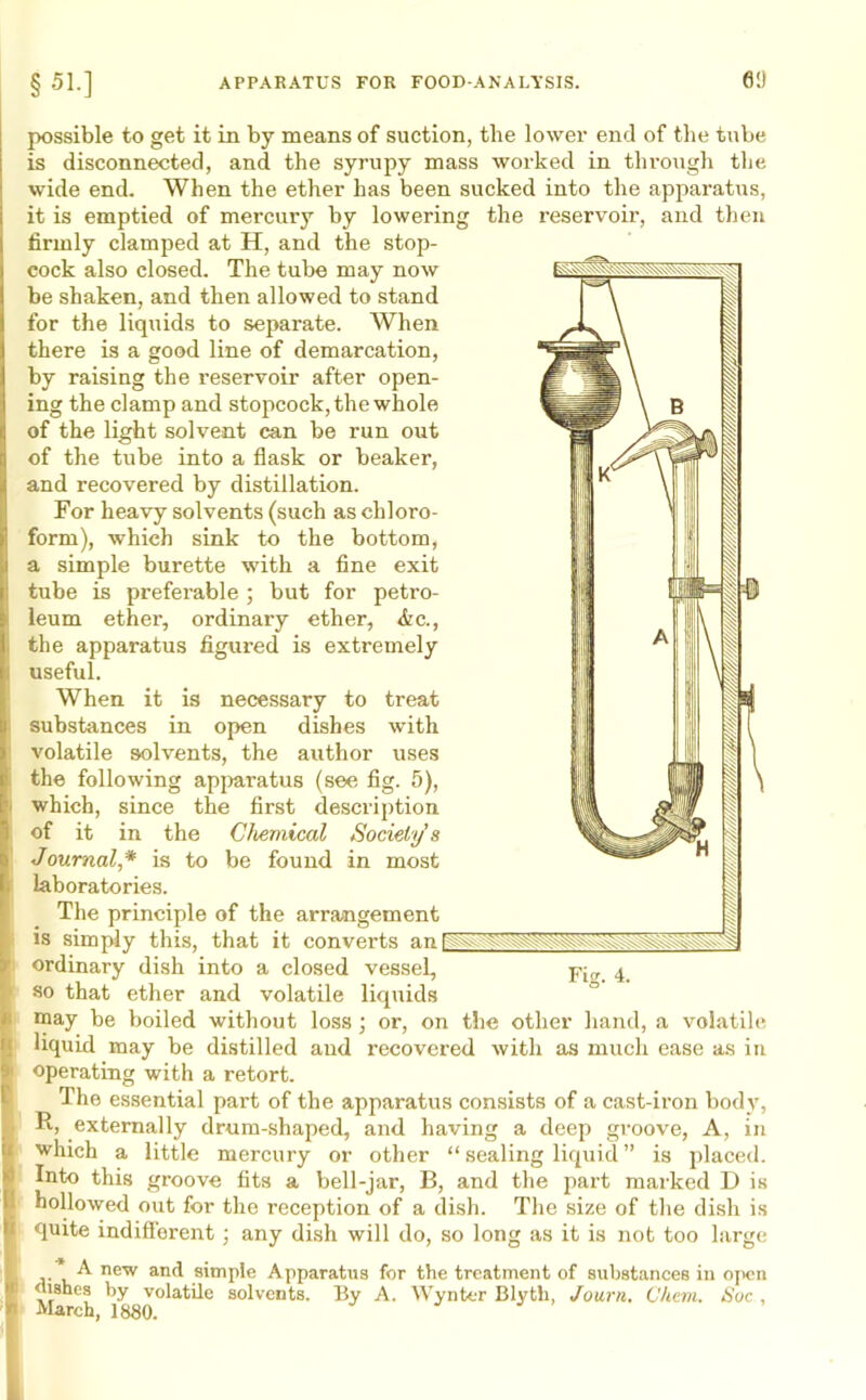 possible to get it in by means of suction, tlie lower end of the tube is disconnected, and the syrupy mass worked in through the wide end. When the ether has been sucked into the apparatus, it is emptied of mercury by lowering the reservoir, and then firmly clamped at H, and the stop- cock also closed. The tube may now be shaken, and then allowed to stand for the liquids to separate. When there is a good line of demarcation, by raising the reservoir after open- ing the clamp and stopcock, the whole of the light solvent can be run out of the tube into a flask or beaker, and recovered by distillation. For heavy solvents (such as chloro- form), which sink to the bottom, a simple burette with a fine exit tube is preferable ; but for petro- leum ether, ordinary ether, &c., the apparatus figured is extremely useful. When it is necessary to treat substances in open dishes with volatile solvents, the author uses the following apparatus (see fig. 5), which, since the first description of it in the Chemical Society s Journal* is to be found in most laboratories. The principle of the arrangement is simply this, that it converts an ordinary dish into a closed vessel, ppr 4 so that ether and volatile liquids may be boiled without loss ; or, on the other hand, a volatile liquid may be distilled and recovered with as much ease as in operating with a retort. The essential part of the apparatus consists of a cast-iron body, R, externally drum-shaped, and having a deep groove, A, in which a little mercury or other “ sealing liquid ” is placed. Into this groove fits a bell-jar, B, and the part marked D is hollowed out for the reception of a dish. The size of the dish is quite indifferent; any dish will do, so long as it is not too large 'A new and simple Apparatus for the treatment of substances in open dishes by volatile solvents. By A. Wynter Blytli, Journ. Chern. Sue , March, 1880.