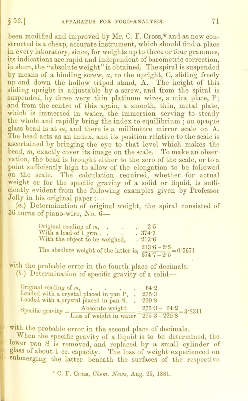 been modified and improved by Mr. C. F. Cross,* and as now con- structed is a cheap, accurate instrument, which should find a place in every laboratory, since, for weights up to three or four grammes, its indications are rapid and independent of barometric correction, in short,the “absolute weight” is obtained. Thespiral is suspended by means of a binding screw, a, to the upright, C, sliding freely up and down the hollow tripod stand, A. The height of this sliding upright is adjustable by a screw, and from the spiral is suspended, by three very thin platinum wires, a mica plate, P; and from the centre of this again, a smooth, thin, metal plate, which is immersed in water, the immersion serving to steady the whole and rapidly bring the index to equilibrium ; an opaque glass bead is at to, and there is a millimetre mirror scale on A. The bead acts as an index, and its position relative to the scale is ascertained by bringing the eye to that level which makes the bead, to, exactly cover its image on the scale. To make an obser- vation, the bead is brought either to the zero of the scale, or to a point sufficiently high to allow of the elongation to be followed on the scale. The calculation required, whether for actual weight or for the specific gravity of a solid or liquid, is suffi- ciently evident from the following examples given by Professor Jolly in his original paper :— {a.) Determination of original weight, the spiral consisted of 36 turns of piano-wire, No. 6— Original reading of m, . . . 2 '5 With a load of l grm., . . . 374-7 With the object to be weighed, . 213'0 The absolute weight of the latter is, “ ^ = 0'5G71 a 374-7-2-5 with the probable error in the fourth place of decimals. (b.) Determination of specific gravity of a solid— Original reading of m, . . . G4'2 Loaded with a crystal placed in pan P, . 275'3 Loaded with a .crystal placed in pan S, . 220 8 Specific gravity — Absolute weight = 275-3- 64j2_3.g311 Loss of weight in water 275'3 - ‘220'8 with the probable error in the second place of decimals. When the specific gravity of a liquid is to be determined, the lower pan S is removed, and replaced by a small cylinder of glass ot about 1 cc. capacity. The loss of weight experienced on submerging the latter beneath the surfaces of the respective * C. F. Cross, Chem. News, Aug. 25, 1S81.