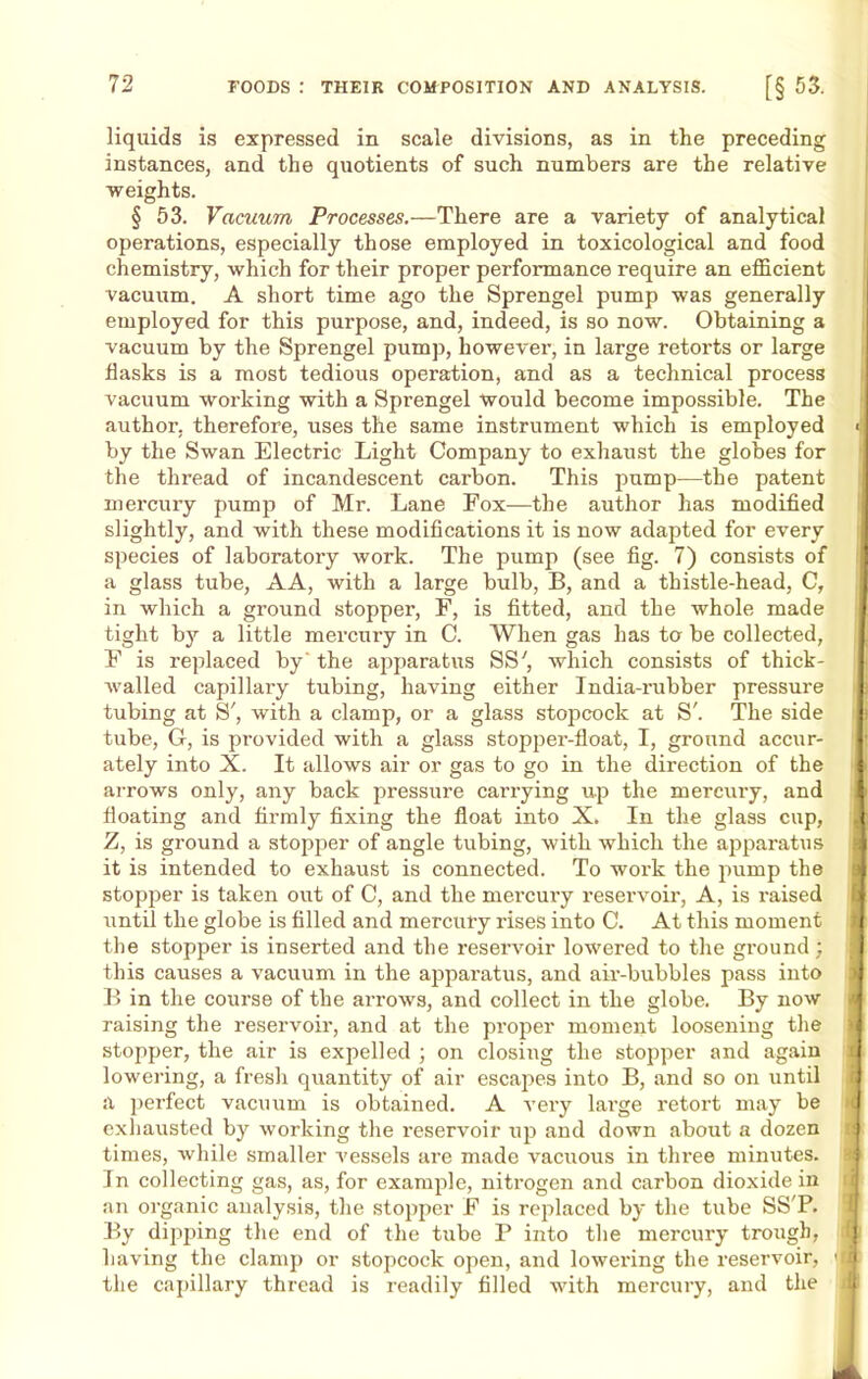 liquids is expressed in scale divisions, as in the preceding instances, and the quotients of such numbers are the relative weights. § 53. Vacuum Processes.—There are a variety of analytical operations, especially those employed in toxicological and food chemistry, which for their proper performance require an efficient vacuum. A short time ago the Sprengel pump was generally employed for this purpose, and, indeed, is so now. Obtaining a vacuum by the Sprengel pump, however, in large retorts or large flasks is a most tedious operation, and as a technical process vacuum working with a Sprengel would become impossible. The author, therefore, uses the same instrument which is employed by the Swan Electric Light Company to exhaust the globes for the thread of incandescent carbon. This pump—the patent mercury pump of Mr. Lane Fox—the author has modified slightly, and with these modifications it is now adapted for every species of laboratory work. The pump (see fig. 7) consists of a glass tube, AA, with a large bulb, B, and a thistle-head, C, in which a ground stopper, F, is fitted, and the whole made tight by a little mercury in C. When gas has to be collected, F is replaced by' the apparatus SS', which consists of thick- Avalled capillary tubing, having either India-rubber pressure tubing at S', with a clamp, or a glass stopcock at S'. The side tube, G, is provided with a glass stopper-float, I, ground accur- ately into X. It allows air or gas to go in the direction of the arrows only, any back pressure carrying up the mercury, and floating and firmly fixing the float into X. In the glass cup, Z, is ground a stopper of angle tubing, with which the apparatus it is intended to exhaust is connected. To work the pump the stopper is taken out of C, and the mercury reservoir, A, is i-aised until the globe is filled and mercury rises into C. At this moment the stopper is inserted and the reservoir lowered to the ground; this causes a vacuum in the apparatus, and air-bubbles pass into B in the course of the arrows, and collect in the globe. By now raising the reservoir, and at the proper moment loosening the stopper, the air is expelled ; on closing the stopper and again lowering, a fresh quantity of air escapes into B, and so on until a perfect vacuum is obtained. A very large retort may be exhausted by working the reservoir up and down about a dozen times, while smaller vessels are made vacuous in three minutes. In collecting gas, as, for example, nitrogen and carbon dioxide in an organic analysis, the stopper F is replaced by the tube SS'P. By dipping the end of the tube P into the mercury trough, having the clamp or stopcock open, and lowering the reservoir, the capillary thread is readily filled with mercury, and the