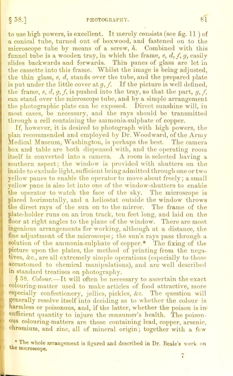 to use high powers, is excellent. It merely consists (see fig. 11 ) of a conical tube, turned out of boxwood, and fastened on to the microscope tube by means of a screw, li. Combined with this funnel tube is a wooden tray, in which the frame, e, dL, /, g, easily slides backwards and forwards^ Thin panes of glass are let in the cassette into this frame. Whilst the image is being adjusted, the thin glass, e, d, stands over the tube, and the prepared plate is put under the little cover at g, f. If the picture is well defined, the frame, e, d, g,f, is pushed into the tray, so that the part, g,f, can stand over the microscope tube, and by a simple arrangement the photographic plate can be exposed. Direct sunshine will, in most cases, be necessary, and the rays should be transmitted through a cell containing the ammonia-sulphate of copper. If, however, it is desired to photograph with high powers, the plan recommended and employed by Dr. Woodward, of the Army Medical Museum, Washington, is perhaps the best. The camera box and table are both dispensed with, and the operating room itself is converted into a camera. A room is selected having a southern aspect; the window is provided with shutters on the inside to exclude light, sufficient being admitted through one or two yellow panes to enable the operator to move about freely; a small yellow pane is also let into one of the window-shutters to enable the operator to watch the face of the sky. The microscope is placed horizontally, and a heliostat outside the window tlraows the direct rays of the sun on to the mirror. The frame of the plate-holder runs on an iron track, ten feet long, and laid on the floor at right angles to the plane of the window. There are most ingenious arrangements for working, although at a distance, the fine adjustment of the microscope; the sun’s rays pass through a solution of the ammonia-sulphate of copper.* The fixing of the picture upon the plates, the method of printing from the nega- tives, &c., are all extremely simple operations (especially to those accustomed to chemical manipulations), and are well described m standard treatises on photography. § 58. Colour.—It will often be necessary to ascertain the exact colouring-matter used to make articles of food atti'active, more especially confectionery, jellies, pickles, etc. The question will generally resolve itself into deciding as to whether the colour is harmless or poisonous, and, if the latter, whether the poison is im 1 sufficient quantity to injure the consumer’s health. The poison- | ous colouring-matters are those containing lead, copper, arsenic, chromium, and zinc, all of mineral origin; together with a few * The whole arrangement is figured and described in Dr. Beale’s work on the microscope. 7