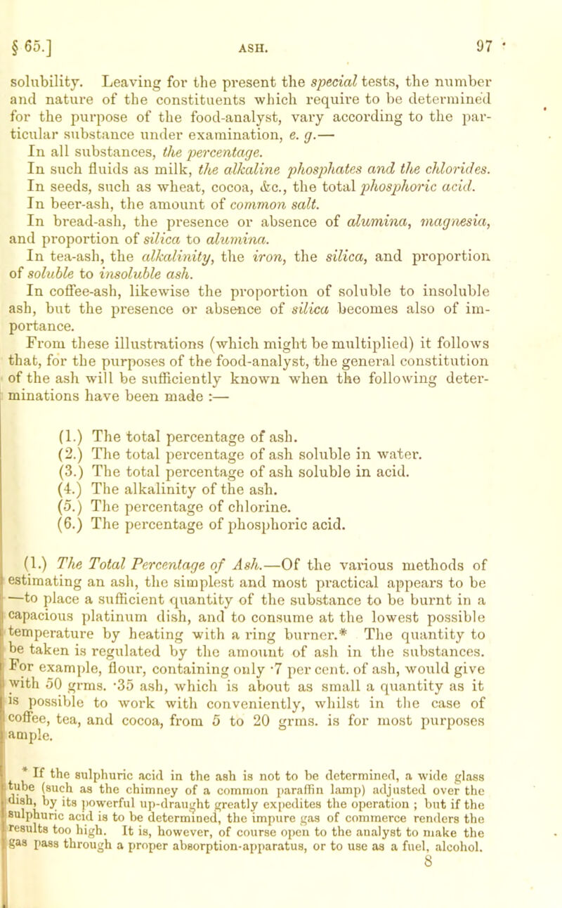 solubility. Leaving for the present the special tests, the number and nature of the constituents which require to be determined for the purpose of the food-analyst, vary according to the par- ticular substance under examination, e. g.— In all substances, the percentage. In such fluids as milk, the alkaline phosphates and the chlorides. In seeds, such as wheat, cocoa, (fee., the total phosphoric acid. In beer-ash, the amount of common salt. In bread-ash, the presence or absence of alumina, magnesia, and proportion of silica to alumina. In tea-ash, the alkalinity, the iron, the silica, and proportion, of soluble to insoluble ash. In coffee-ash, likewise the proportion of soluble to insoluble ash, but the presence or absence of silica becomes also of im- portance. From these illustrations (which might be multiplied) it follows that, for the purposes of the food-analyst, the general constitution of the ash will be sufficiently known when the following deter- minations have been made :— (1.) The total percentage of ash. (2.) The total percentage of ash soluble in water. (3.) The total percentage of ash soluble in acid. (4.) The alkalinity of the ash. (5.) The pei’centage of chlorine. (6.) The percentage of phosphoric acid. (1.) The Total Percentage of Ash.—Of the various methods of estimating an ash, the simplest and most practical appears to be •—to place a sufficient quantity of the substance to be burnt in a capacious platinum dish, and to consume at the lowest possible temperature by heating with a ring burner.* The quantity to be taken is regulated by the amount of ash in the substances. : For example, flour, containing only -7 per cent, of ash, would give I with 50 grms. -35 ash, which is about as small a quantity as it is possible to work with conveniently, whilst in the case of coffee, tea, and cocoa, from 5 to 20 grms. is for most purposes ample. * If the sulphuric acid in the ash is not to be determined, a wide glass tube (such as the chimney of a common paraffin lamp) adjusted over the dish, by its powerful up-draught greatly expedites the operation ; but if the sulphuric acid is to he determined, the impure gas of commerce renders the results too high. It is, however, of course open to the analyst to make the gas pass through a proper absorption-apparatus, or to use as a fuel, alcohol.