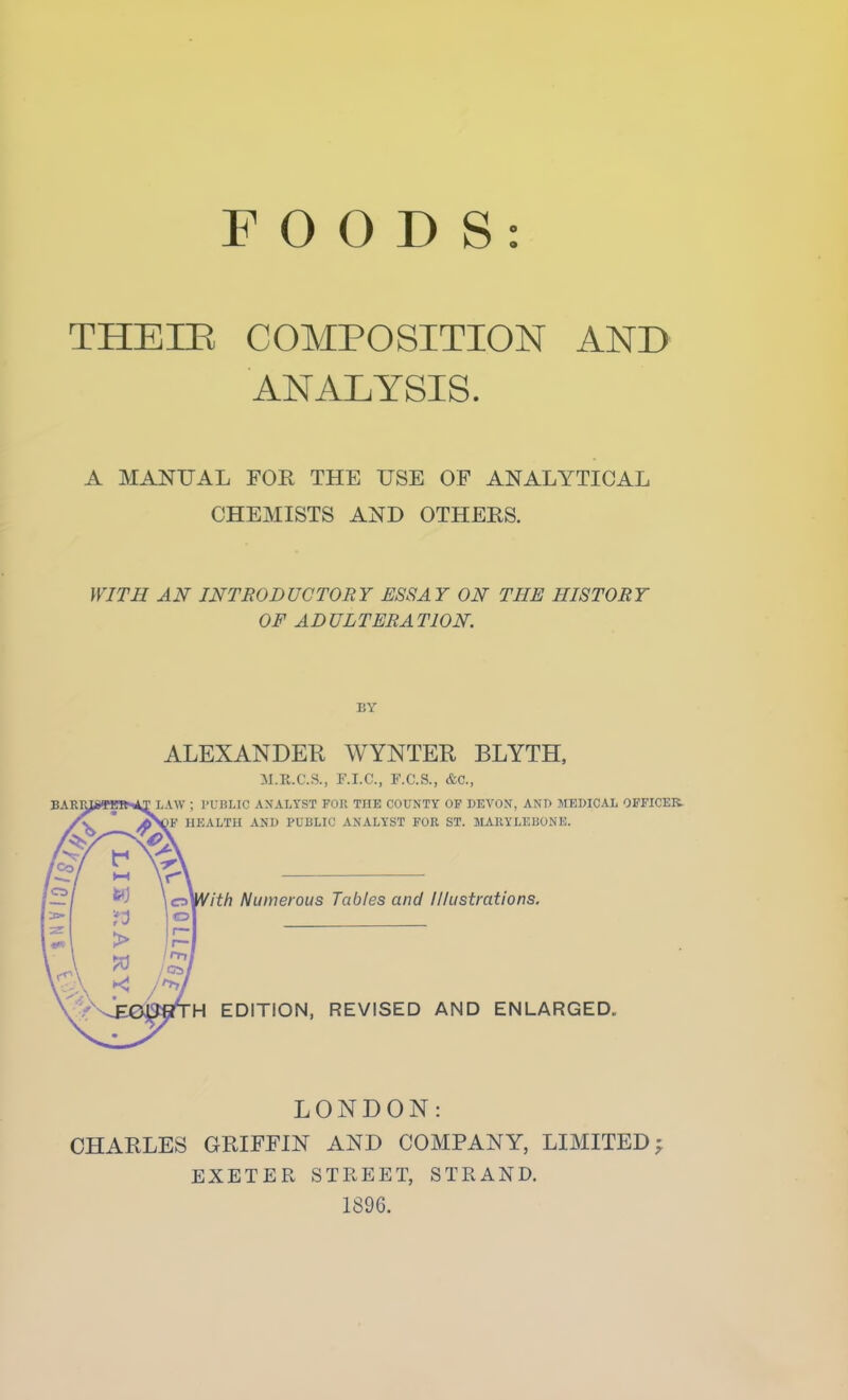 FOODS: THEIE COMPOSITION AND ANALYSIS. A MANUAL FOR THE USE OF ANALYTICAL CHEMISTS AND OTHERS. WITH AN INTRODUCTORY ESSAY ON THE HISTORY OF ADULTERATION. BY ALEXANDER WYNTER BLYTH. M.R.C.S., F.I.C., F.C.S., &C., LAW ; I'UHLIC analyst for the county of DEVON, ANT) MEDICAL OFFICER HKALTH AND PUBLIC ANALYST FOR ST. MARYLEBONE. > I -.\ ••-..V fith Numerous Tables and Illustrations. ■H EDITION, REVISED AND ENLARGED. LONDON: CHARLES GRIFFIN AND COMPANY, LIMITED; EXETER STREET, STRAND. 1896.