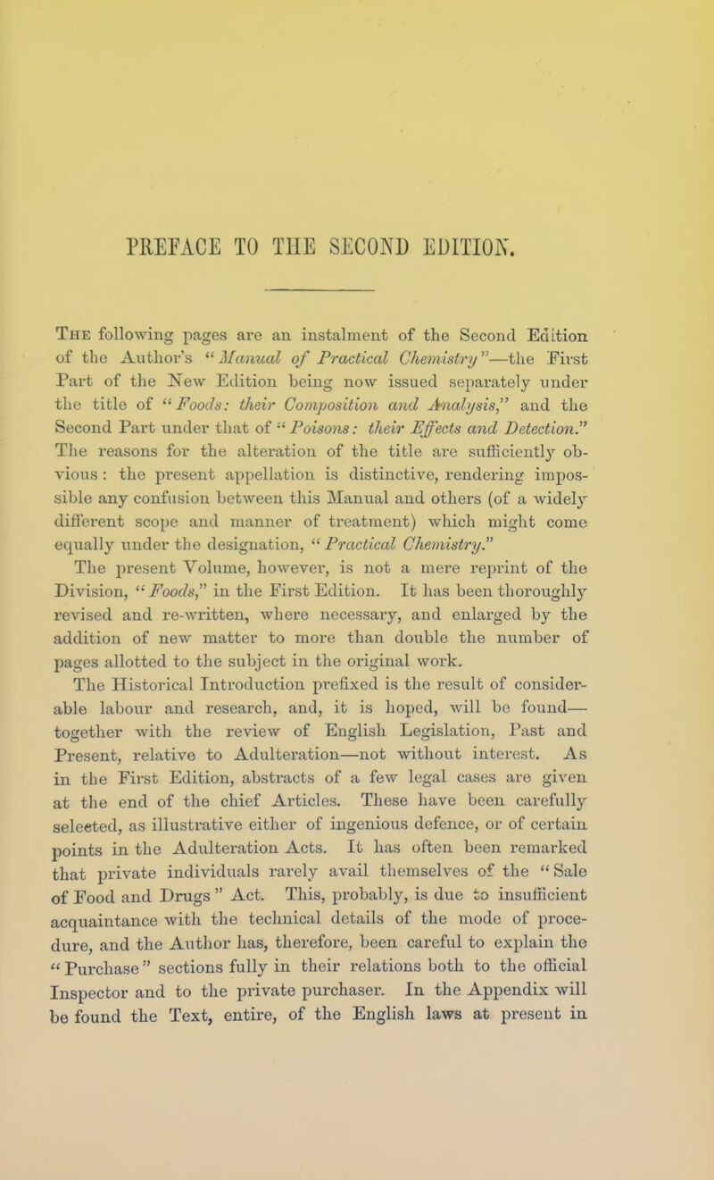 The following pages are an instalment of the Second Edition of the Author's  Manual of Practical Chemistry—the First Part of the New Edition being now issued separately under the title of Foods: their Composition and Analysis, and the Second Part under that of •'' Poisons: their Effects and Detection. The reasons for the alteration of the title are sufficiently ob- vious : the present appellation is distinctive, rendering impos- sible any confusion between this Manual and others (of a widely different scope and manner of treatment) which might come equally under the designation, Practical Chemistry. The present Volume, however, is not a mei*e reprint of the Division, Foods in the Pii'st Edition. It has been thoroughly revised and re-written, where necessary, and enlarged by the addition of new matter to more than double the number of pages allotted to the subject in the original work. The Historical Introduction prefixed is the result of consider- able labour and research, and, it is hoped, will bo found— together with the review of English Legislation, Past and Present, relative to Adulteration—not without interest. As in the First Edition, abstracts of a few legal cases are given at the end of the chief Articles. These have been carefully selected, as illustrative either of ingenious defence, or of certain points in the Adulteration Acts. It has often been remarked that private individuals rarely avail themselves of the Sale of Food and Drugs  Act. This, probably, is due to insufficient acquaintance with tlie technical details of the mode of proce- dure, and the Author has, therefore, been careful to explain the Purchase sections fully in their relations both to the official Inspector and to the private purchaser. In the Appendix will be found the Text, entire, of the English laws at present in