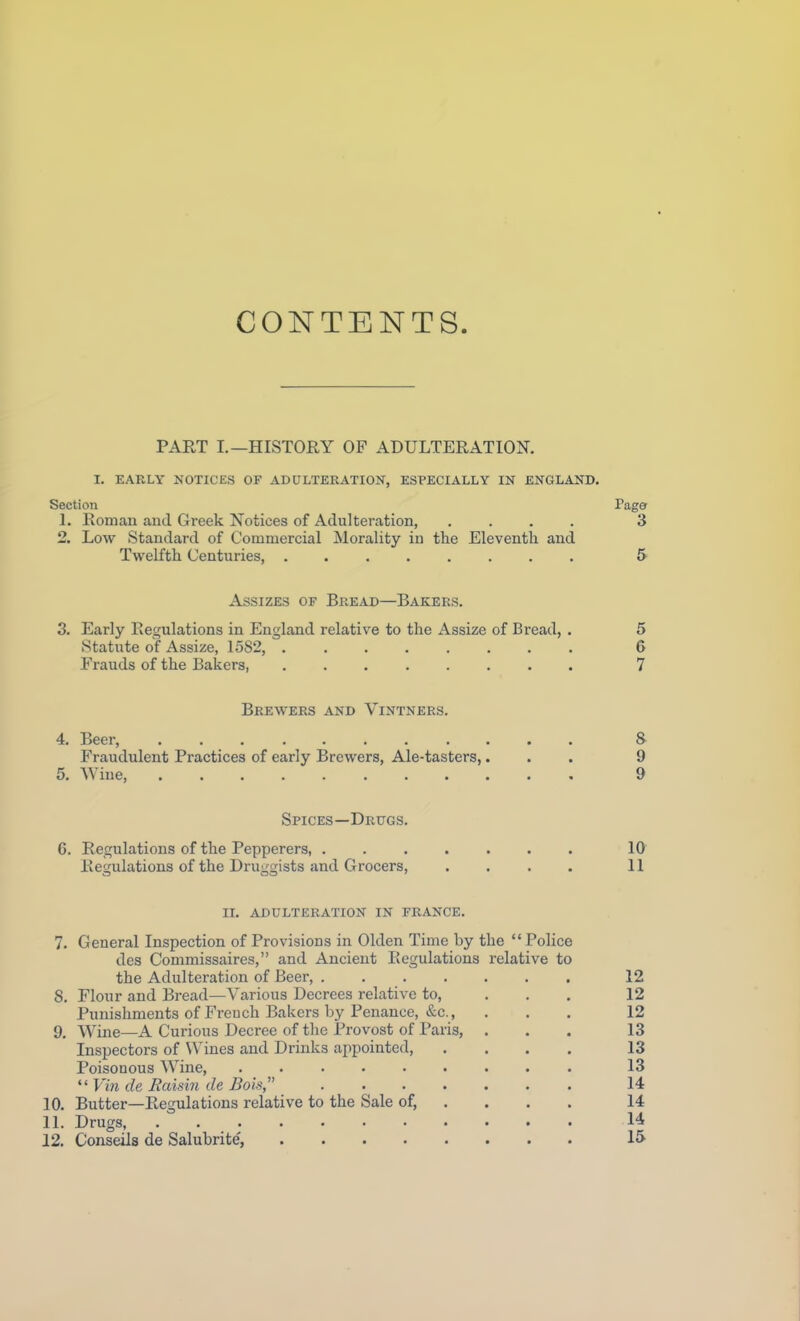 CONTENTS. PART I.—HISTORY OF ADULTERATION. I. EARLY NOTICES OF ADULTERATION, ESPECIALLY IN ENGLAND. Section Page 1. Romau and Greek Notices of Adulteration, .... 3 2. Low Standard of Commercial Morality in the Eleventh and Twelfth Centuries, ........ 5 Assizes of Bread—Bakers. 3. Early Regulations in England relative to the Assize of Bread, . 5 Statute of Assize, 1582, ........ 6 Frauds of the Bakers, 7 Brewers and Vintners. 4. Beer, & Fraudulent Practices of early Brewers, Ale-tasters,... 9 5. Wine 9 Spices—Drugs. 6. Regulations of the Pepperers, ....... 10 Regulations of the Druggists and Grocers, .... 11 II. ADULTERATION IN FRANCE. 7. General Inspection of Provisions in Olden Time by the  Police des Commissaires, and Ancient Regulations relative to the Adulteration of Beer, 12 8. Flour and Bread—Various Decrees relative to, ... 12 Punishments of Freuch Bakers by Penance, &c., ... 12 9. Wine—A Curious Decree of the Provost of Paris, ... 13 Inspectors of Wines and Drinks appointed, .... 13 Poisonous AYine, 13  Vin de Raisin de Bols, 14 10. Butter—Regulations relative to the Sale of, ... . 14 11. Drugs, 14 12. Conseils de Salubrite', 15