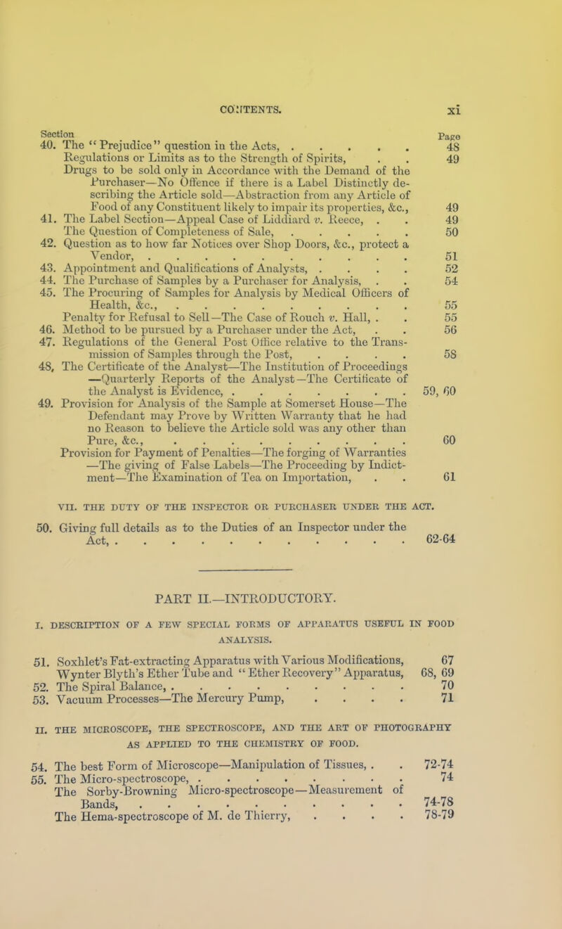 Section Page 40. The  Prejudice question iu the Acts, 48 Regulations or Limits as to tlie Strength of Spirits, . . 49 Drugs to be sold only in Accordance with the Demand of the Jfurchaser—No Offence if there is a Label Distinctly de- scribing the Article sold—Abstraction from any Article of Food of any Constituent likely to impair its properties, &c., 49 41. The Label Section—Appeal Case of Liddiard v. ileece, . . 49 The Question of Completeness of Sale, ..... 50 42. Question as to how far Notices over Shop Doors, &c., protect a Vendor, .......... 51 43. Appointment and Qualifications of Analysts, .... 52 44. The Purchase of Samples by a Purchaser for Analysis, . . 54 45. The Procuring of Samples for Analj-sis by Medical Officers of Health, &c., 55 Penalty for Refusal to Sell-The Case of Rouch v. Hall, . . 55 46. Method to be pursued by a Purchaser under the Act, . . 56 47. Regulations of the General Post Oifice relative to the Trans- mission of Samples through the Post, .... 58 48. The Certificate of the Analyst—The Institution of Proceedings —Quarterly Reports of the Analyst—The Certificate of the Analyst is Evidence, ....... 59, 60 49. Provision for Analysis of the Sample at Somerset House—The Defendant may Prove by Written Warranty that he had no Reason to believe the Article sold was any other than Pure, &c., 60 Provision for Payment of Penalties—The forging of Warranties —The giving of False Labels—The Proceeding by Indict- ment—The Examination of Tea on Importation, . . 61 VII. THE DUTY OF THE INSPECTOR OR PURCHASER UNDER THE ACT, 50. Giving full details as to the Duties of an Inspector uuder the Act, 62-64 PART II.—INTRODUCTORY. I. DESCEIPTION OF A FEW SPECIAL FORMS OF APPARATUS USEFUL IN FOOD ANALYSIS. 51. Soxhlet's Fat-extracting Apparatus with Various Modifications, 67 Wynter Blyth's Ether Tube and  Ether Recovery Apparatus, 68, 69 52. The Spiral Balance, 70 53. Vacuum Processes—The Mercury Pump, .... 71 II. THE MICROSCOPE, THE SPECTROSCOPE, AND THE ART OF PHOTOGRAPHY AS APPLIED TO THE CHEMISTRY OF FOOD, 54. The best Form of Microscope—Manipulation of Tissues, . . 72-74 55. The Micro-spectroscope, 74 The Sorby-Browning Micro-spectroscope—Measurement of Bands 74-78 The Hema-spectroscope of M. de Thierry, .... 78-79