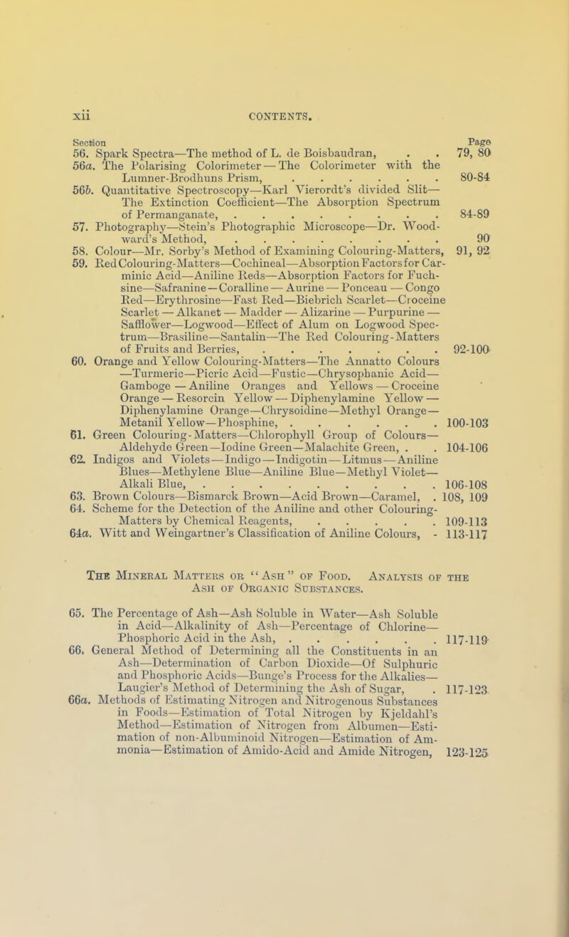 SecHon Pago 56. Spark Spectra—The method of L. de Boisbaudran, . . 79, 80 56a. The Folai-ising Colorimeter — The Colorimeter with the Lumner-Brodhuns Prism, ...... 80-84 566. Quantitative Spectroscopy—Karl Vierordt's divided Slit— The Extinction Coefficient—The Absorption Spectrum of Permanganate, ........ 84-89 57. Photography—Stein's Photographic Microscope—Dr. Wood- ward's Method, ........ 90 58. Colour-—Mr. Sorby's Method of Examining Colouring-Matters, 91, 92 59. Red Colouring-Matters—Cochineal—Absor ption Factors for Car- minic Acid—Aniline Reds—Absorption Factors for Fuch- sine—Safranine —Coralline — Aurine — Ponceau — Congo Red—Erythrosine—Fast Red—Biebrich Scarlet—Ci oceine Scarlet — Alkanet — Madder — Alizarine — Purpurine — Safflower—Logwood—Effect of Alum on Logwood Spec- trum—Brasiliue—Santalin—The Red Colouring-Matters of Fruits and Berries, 92-lOa 60. Orange and Yellow Colouring-Matters—The Annatto Colours —Turmeric—Picric Acid—Fustic—Chrysophanic Acid— Gamboge—Aniline Oranges and Yellows — Croceine Orange — Resorcin Yellow — Diphenylamine Yellow — Diphenylamine Orange—Clirysoidine—Methyl Orange— Metanil Yellow—Phosphine, 100-103 61. Green Colouring-Matters—Chlorophyll Group of Colours— Aldehyde Green—Iodine Green—Malachite Green, . . 104-106 €2. Indigos and Violets^—Indigo — Tndigotiu — Litmus-—Aniline Blues—Methylene Blue—Aniline Blue—Methyl Violet— Alkali Blue, 106-108 63. Brown Colours—Bismarck Brown—Acid Brown—Caramel, . 108, 109 64. Scheme for the Detection of the Aniline and other Colouring- Matters by Chemical Reagents, 109-113 64a. Witt and Weingartner's Classification of Aniline Colours, - 113-117 The Mineral Matters or Ash of Food. Analysis of the Ash of Organic Substances. 65. The Percentage of Ash—Ash Soluble in Water—Ash Soluble in Acid—Alkalinity of Ash—Percentage of Chlorine— Phosphoric Acid in the Ash, ...... 117-119 66. General Method of Determining all the Constituents in an Ash—Determination of Carbon Dioxide—Of Sulphuric and Phosphoric Acids—Bunge's Process for the Alkalies— Laugier's Method of Determining the Ash of Sugar, . 117-123. 66a. Methods of Estimating Nitrogen and Nitrogenous Substances in Foods—Estimation of Total Nitrogen by Kjeldahl's Method—Estimation of Nitrogen from Albumen—Esti- mation of non-Albuminoid Nitrogen—Estimation of Am- monia—Estimation of Amide-Acid and Amide Nitrogen, 123-125