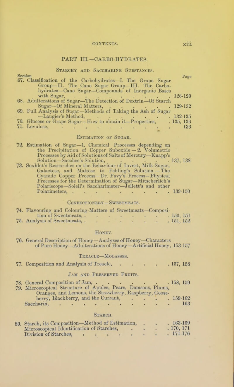PART III.-CAIlBO-HYDRx\TES. Starchy and Sacchakine Substances. Section Page 67. Classification of the Carbohydrates—I. The Grape Sugar Group—II. The Cane Sugar Group—III. The Carbo- hydrates—Cane Sugar—Compounds of Inorganic Bases with Sugar, 126-129 68. Adulterations of Sugar—The Detection of Dextrin—Of Starch Sugar—Of Mineral Matters, 129-132 69. Full Analysis of Sugar—Methods of Taking the Ash of Sugar —Laugiers Method, 1.32-1.35 70. Glucose or Grape Sugar—How to obtain it—Properties, .135,136 71. Levulose, 136 Estimation of Sugar. 72. Estimation of Sugar—1. Chemical Processes depending on the Precii)itation of Copper Suboxide — 2. Volumetric Processes by Aid of Solutions of Salts of Mercury—Knapp's Solution—Sacchse's Solution, ..... 137, 13S 73. Soxhlet's Researches on the Behaviour of Invert, Milk-Sugar, Galactose, and Maltose to Fehling's Solution — The Cyanide Copper Process—Dr. Pavy's Process—Physical Processes for the Determination of Sugar—Mitscherlich's Polariscope—Soleil's Saccharimeter—Jellett's and other Polarimeters, 139-150 Confectionery—Sweetmeats. 74. Flavouring and Colouring-Matters of Sweetmeats—Composi- tion of Sweetmeats, . 150, 151 75. Analysis of Sweetmeats, ........ 151, 152 Honey, 76. General Description of Honey—Analyses of Honey—Characters of Pure Hoaey—Adulterations of Honey—Artificial Honey, 153-157 Treacle—Molasses. 77. Composition and Analysis of Treacle, 157, 158 .Jam and Preserved Fruits. 78. General Composition of Jam, 158, 159 79. Microscopical Structure of Apples, Pears, Damsons, Plums, Oranges, and Lemons, the Strawberry, Raspberry, Goose- berry, Blackberry, and the Currant, .... 159-162 Saccharin 163 Starch. 80. Starch, its Composition—Method of Estimation, . . . 163-169 Microscopical Identification of Starches, . . . .170,171 Division of Starches, » 171-176