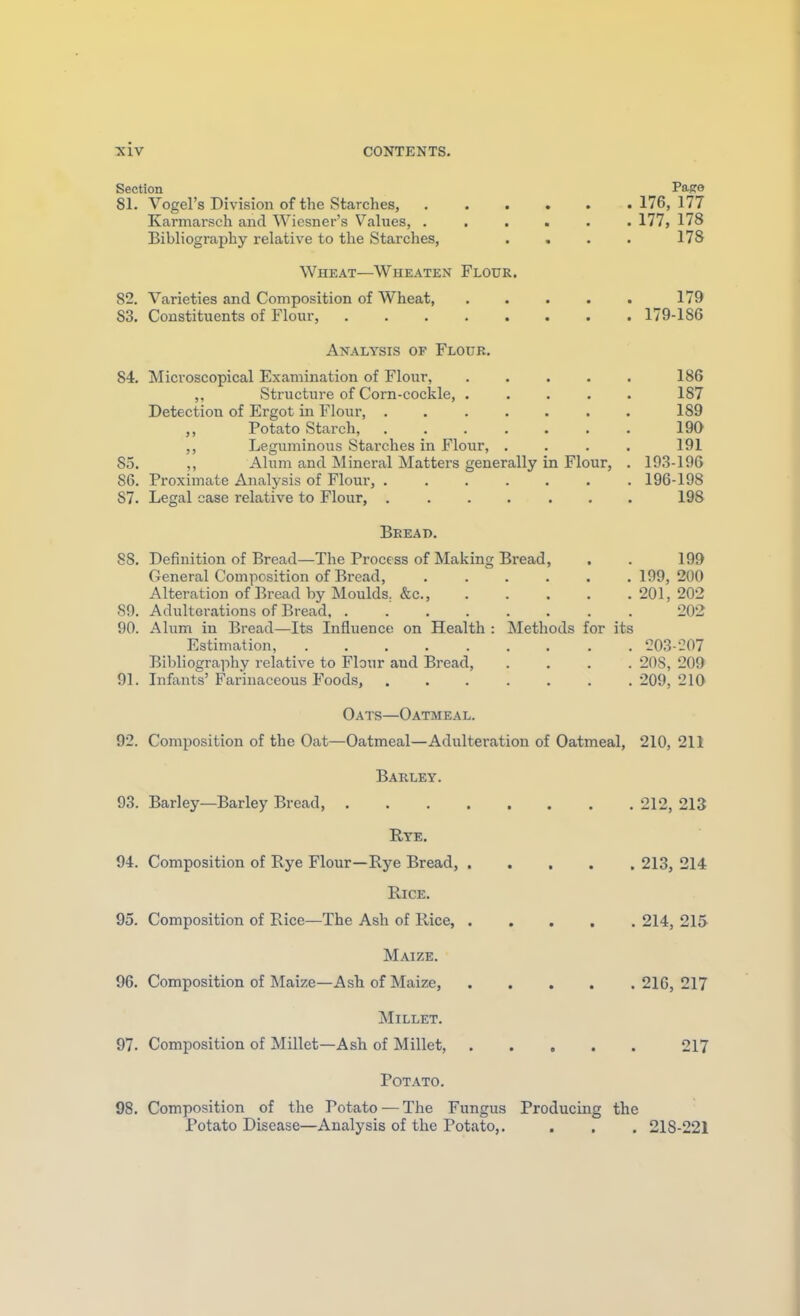 Section Page 81. Vogel's Division of the Starches, 176, 177 Karmarsch and Wiesner's Values, 177, 178 Bibliography relative to the Starches, . . . . 178 Wheat—Wheaten Flour. 82. Varieties and Composition of Wheat, . . . . . 179 83. Constituents of Flour, 179-186 Analysis of Floub. 84. Microscopical Examination of Flour, . . . . . 186 ,, Structure of Corn-cockle, ..... 187 Detection of Ergot in Flour, ....... 189 „ Potato Starch, 190 ,, Leguminous Starches in Flour, . . . . 191 So. ,, Alum and Mineral Mattei-s generally in Flour, . 19.3-196 86. Proximate Analysis of Flour, ....... 196-198 87. Legal case relative to Flour, ....... 198 Beead. 88. Definition of Bread—The Process of Making Bread, . . 199 General Composition of Bread, ...... 199, 200 Alteration of Bread by Moulds. &c., 201, 202 89. Adulterations of Bread 202 90. Alum in Bread—Its Influence on Health : Methods for its Estimation, 203-207 Bibliography relative to Flour and Bread, .... 20S, 209 91. Infants' Farinaceous Foods, 209, 210 Oats—Oatmeal. 92. Composition of the Oat—Oatmeal—Adulteration of Oatmeal, 210, 211 Barley. 93. Barley—Barley Bread 212, 213 Rye. 94. Composition of Rye Flour—Rye Bread, 213, 214 Rice. 95. Composition of Rice—The Ash of Rice, 214, 215 Maize. 96. Composition of Maize—Ash of Maize, 216, 217 Millet. 97. Composition of Millet—Ash of Millet, 217 Potato. 98. Composition of the Potato — The Fungus Producing the Potato Disease—Analysis of the Potato,. . . , 218-221