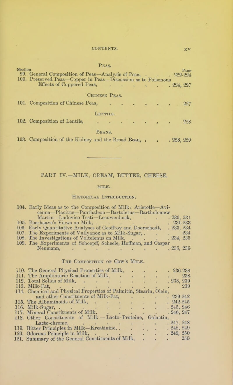 Peas. Section Page 99. General Composition of Peas—Analysis of Peas, . . . 222-224 100. Preserved Peas—Copper in Peas—Discnssion as to Poisonous Effects of Coppered Peas, 224, 227 Chinese Peas. 101. Composition of Chinese Peas, 227 Lentils. 102. Composition of Lentils, 22S Beans. 103. Composition of the Kidney and the Broad Bean, . . . 228, 225 PART IV.—MILK, CREAM, BUTTER, CHEESE. MILK. Historical Inteoduction. 104. Early Ideas as to the Composition of Milk: Aristotle—Avi- cenna—Placitus—Panthaleon —Bartoletus—Bartholomew Martin—Liidovico Testi—Leeuwenhoek, . . . 2.30, 2.ST 10.5. Boerhaave's Views on Milk, 231-2.S3 106. Early Quantitative Analyses of Geoffroy and Doorschodt, . 233, 234 107. The Experiments of Vullyanoz as to Milk-Sugar, . . . 234 108. The Investigations of Voltelenus on Milk, .... 234, 235 109. The Experiments of SchoepfF, Scheele, Hoffman, and Caspar Neumann, 235, 23& The Composition op Cow's Milk. 110. The General Physical Properties of Milk, .... 236-2.38 111. The Amphioteric Reaction of Milk, 2.3S 112. Total Solids of Milk, 238, 2.39 113. Milk-Fat, 2.39 114. Chemical and Physical Properties of Palmitin, Stearin, Olein, and other Constituents of Milk-Fat, .... 239-242 115. The Albuminoids of Milk, 242-245 116. Milk-Sugar, 245, 246 117. Mineral Constituents of Milk, 246, 247 118. Other Constitixents of Milk — Lacto-Protcine, Galactin, Lacto-chrorae, 247, 248 119. Bitter Principles in Milk—Kreatinine, 248, 249 120. Odorous Principle in Milk 249, 250 121. Summary of the General Constituents of Milk, . . . 250