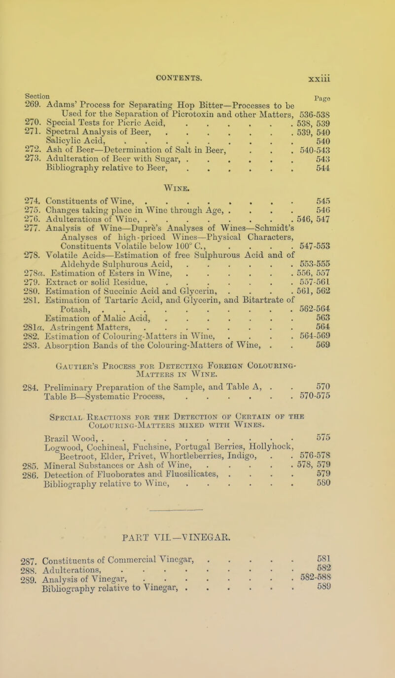 Section 269. Adams' Process for Separating Hop Bitter—Processes to be Used for the Separation of Picrotoxin and other Matters, 270. Special Tests for Picric Acid, 271. Spectral Analysis of Beer, .... Salicylic Acid, ...... 272. Ash of Beer—Determination of Salt in Beer, 273. Adulteration of Beer with Sugar, . Bibliography relative to Beer, Page Wine. 274. Constituents of Wine, ........ 545 275. Changes taking place in Wine through Age, .... 54G 276. Adulterations of Wiue, ........ 546, 547 277. Analysis of Wine—Dupre's Analyses of Wines—Schmidt's Analyses of high-priced Wines—Physical Characters, Constituents Volatile below 100° C, .... 547-553 278. Volatile Acids—Estimation of free Sulphurous Acid and of Aldehyde Sulphurous Acid, 553-555 2~Sa. Estimation of Esters in Wine, ...... 556, 557 279. Extract or solid Pcesidue, 557-561 2S0. Estimation of Succinic Acid and Glycerin, .... 561, 562 281. Estimation of Tartaric Acid, and Glycerin, and Bitartrate of Potash, 562-564 Estimation of Malic Acid, 563 281rt. Astringent Matters, 564 282. Estimation of Colouring-Matters in Wine, .... 564-565) 283. Absorption Bands of the Colouring-Matters of Wine, . . 569 Gautier's Process for Detecting Foreign Colouring- Matters IN Wine. 284. Preliminary Preparation of the Sample, and Table A, . . 570 Table B—Systematic Process 570-575 Special Reactions for the Detection of Certain of the Colouring-Matteks mixed with Wines. Brazil Wood, 575 Logwood, Cochineal, Fuchsine, Portugal Berries, Hollyhock, Beetroot, Elder, Privet, Wliortleberries, Indigo, . . 576-578 285. Mineral Substances or Ash of Wine, 578, 579 286. Detection of Fluoborates and Fluosilicates, .... 579 Bibliography relative to Wine, 580 PART VIL—VINEGAR. 287. Constituents of Commercial Vinegar 581 288. Adulterations, 582 289. Analysis of Vinegar, 582-688 Bibliography relative to Vinegar, 589