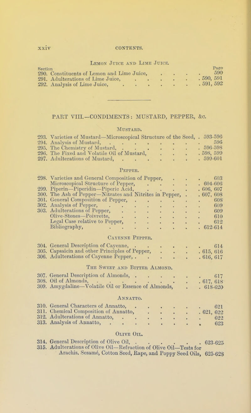 Lemon Juice and Lime Juice. Section Piffa 290. Constituents of Lemon and Lime Juice, .... 590 29L Adulterations of Lime Juice, 590, 591 292. Analysis of Lime Juice, 591, 592 PART VIIL—CONDIMENTS: MUSTARD, PEPPER, &c. Mustard. 293. Varieties of Mustard—Microscopical Structure of the Seed, . 593-59G 294. Analysis of Mustard, 596 295. The Chemistry of Mustard, 596-598 296. The Fixed and Volatile Oil of Mustard, .... 59S, 599 297. Adulterations of Mustard, 599-601 Pepper. 298. Varieties and General Composition of Pepper, . . . 603 Microscopical Structure of Pepper, ..... 604-606 299. Piperin—Piperidin—Piperic Acid, 606, 607 .300. The Ash of Pepper—Nitrates and Nitrites in Pepper, . . 607, 608 301. General Composition of Pepper 608 302. Analysis of Pepper, 609 303. Adulterations of Pepper, 609 Olive-Stones—Poivrette, 610 Legal Case relative to Pepper, . . . . . . 612 Bibliography, 612-614 Cayenne Pepper, 304. General Description of Cayenne, ...... 614 305. Capsaicin and other Principles of Pepper, .... 615, 616 306. Adulterations of Cayenne Pepper, 616, 617 The Sweet and Bitter Almond. .307. General Description of Almonds, G17 308. Oil of Almonds, 617, 618 309. Amygdaline—Volatile Oil or Essence of Almonds, . . 618-620 Annatto. 310. General Characters of Annatto 621 311. Chemical Composition of Annatto, 621, 622 312. Adulterations of Annatto, 622 313. Analysis of Annatto, , 623 Olive Oil. 314. General Description of Olive Oil, 623-625 315. Adulterations of Olive Oil—Refraction of Olive Oil—Tests for Arachis. Sesam^, Cotton Seed, Rape, and Poppy Seed Oils, 625-628