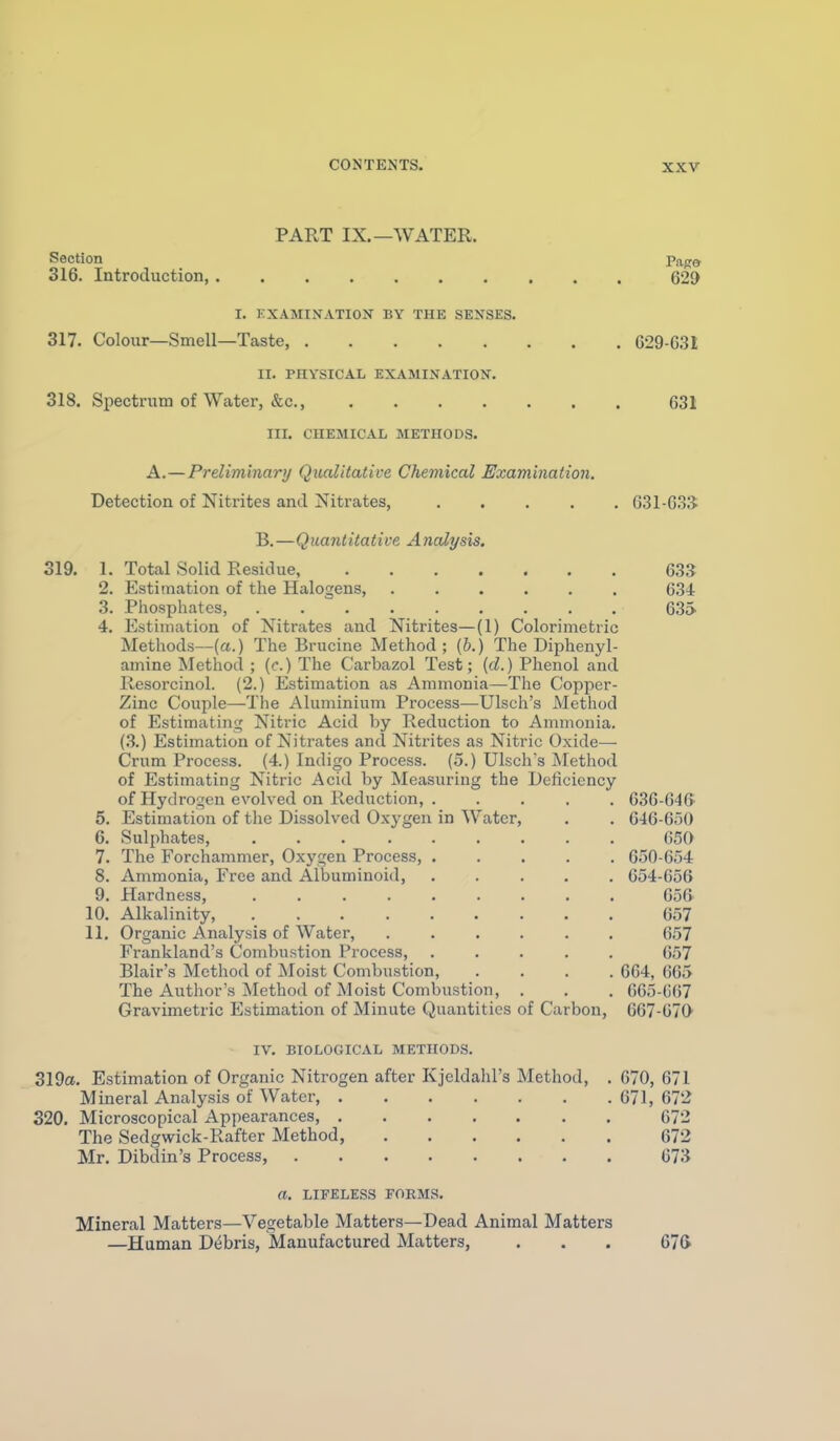 PART IX.—WATER. Section Paga 316. Introduction, 629 I. KXAMINATION BY THE SENSES. 317. Colour—Smell—Taste, G29-631 II. PHYSICAL EXAMINATION. 318. Spectrum of Water, &c., 631 III. CHEMICAL METHODS. A.—Preliminary Qualitative Chemical Examination, Detection of Nitrites and Nitrates, 631-63$ B.—Quantitative Analysis, 319. 1. Total Solid Residue, 633 2. Estimation of the Halogens, 634 3. Phosphates, ......... 635 4. Estimation of Nitrates and Nitrites—(1) Colorimetric Methods—(a.) The Brucine Method; (h.) The Diphenyl- amine Method ; (e.) The Carbazol Test; [d.) Phenol and Resorcinol. (2.) Estimation as Ammonia—The Copper- Zinc Couple—The Aluminium Process—Ulsch's Method of Estimating Nitric Acid by Reduction to Ammonia. (3.) Estimation of Nitrates and Nitrites as Nitric Oxide— Crum Process. (4.) Indigo Process. (5.) Ulsch's Method of Estimating Nitric Acid by Measuring the Deficiency of Hydrogen evolved on Reduction, 636-64(> 5. Estimation of the Dissolved Oxygen in Water, . . 646-650 6. Sulphates, 650 7. The Forchammer, Oxygen Process, 650-654 8. Ammonia, Free and Albuminoid, ..... 654-656 9. Hardness, ......... 656 10. Alkalinity, 657 11, Organic Analysis of Water, ...... 657 Frankland's Combustion Process, ..... 657 Blair's Method of Moist Combustion, .... 664, 665 The Author's Method of Moist Combustion, . . . 665-667 Gravimetric Estimation of Minute Quantities of Carbon, 667-070' IV. BIOLOGICAL METHODS. 319a. Estimation of Organic Nitrogen after Kjeldahl's Method, . 670, 671 Mineral Analysis of Water, 671, 672 320. Microscopical Appearances, 672 The Sedgwick-Rafter Method, 672 Mr. Dibdin's Process, 673 a. LIFELESS FORMS. Mineral Matters—Vegetable Matters—Dead Animal Matters —Human Debris, Manufactured Matters, . . . 67(>