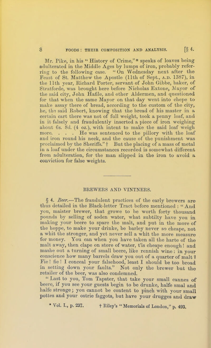 Mr. Pike, in his  History of Crime,* speaks of loaves being adulterated in the Middle Ages by lumps of iron, probably refer- ring to the following case.  On Wednesday next after the Feast of St. Matthew the Apostle (11th of Sept., a.d. 1387), in the 11th year, Richard Porter, servant of John Gibbe, baker, of Stratforde, was brought here before Nicholas Extone, Mayor of the said city, John Hafile, and other Aldermen, and questioned for that when the same Mayor on that day went into chepe to make assay there of bread, according to the custom of the city, he, th'i said Robert, knowing that the bread of his master in a certain cart there was not of full weight, took a penny loaf, and in it falsely and fraudulently inserted a piece of iron weighing about Gs. 8d. (4 oz.), with intent to make the said loaf weigh more. . . . He was sentenced to the pillory with the loaf and iron round his neck, and the cause of the punishment was proclaimed by the Sheriffs. f But the placing of a mass of metal in a loaf under the circumstances recorded is somewhat different from adulteration, for the man slipped in the iron to avoid a conviction for false weights. BREWERS AND VINTNERS. § 4. Beer.—The fraudulent practices of the early brewers are thus detailed in the Black-letter Tract before mentioned :  And you, maister brewer, that growe to be worth forty thousand pounds by selling of soden water, what subtilty have you in making your beere to spare the malt, and put in the more of the hoppe, to make your drinke, be barley never so cheape, not a whit the stronger, and yet never sell a whit the more measure for money. You can when you have taken all the harte of the malt away, then clape on store of water, t'is cheape enough! and mashe out a turning of small beere, like rennish wine: in your conscience how many bai'rels draw you out of a quarter of malt ? Fie ! fie ! I conceal your f^ilsehood, least I should be too broad in setting down your faults. Not only the brewer but the retailer of the beer, was also condemned.  Last to you, Tom Tapster, that take your small Cannes of beere, if you see your guests begin to be drunke, halfe smal and halfe stronge j you cannot be content to pinch with your small pottes and your ostrie faggots, but have your drugges and draw • Vol. I., p. 237. t Riley's  Memorials of London, p. 493.