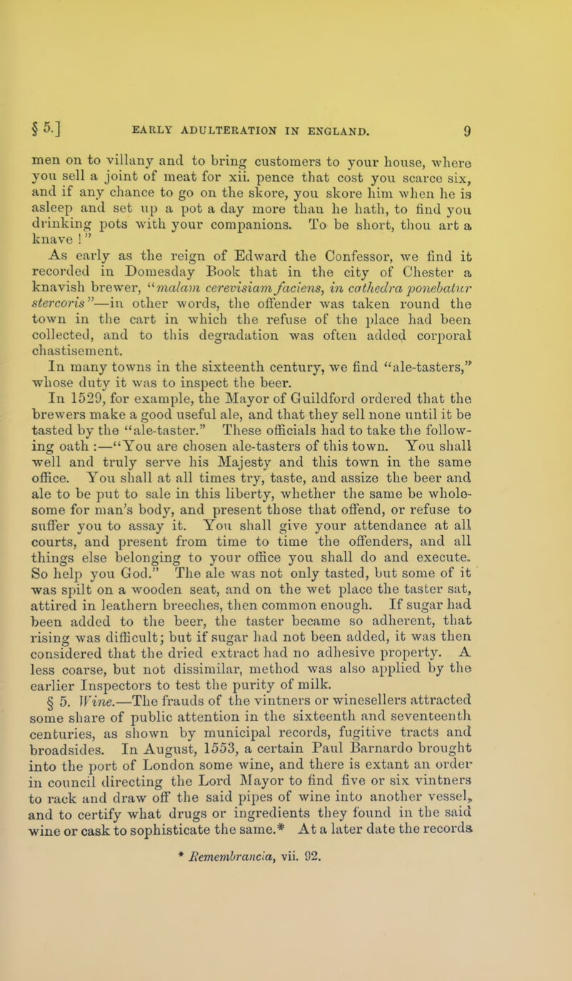 men on to villany and to bring customers to your house, where you sell a joint of meat for xii. pence that cost you scarce six, and if any cliance to go on the skore, you skore him Avhen ho is asleep and set up a pot a day more than he hath, to find you drinking pots with your companions. To be short, thou art a knave ! As early as the reign of Edward the Confessor, we find it recorded in Domesday Book tliat in the city of Chester a knavish brewer, ?na/a?n cerevisiam faciens, in cathedra ponebai^ir stercoj-is—in other words, the offender was taken round the town in the cart in which the refuse of the i)lace had been collected, and to this degradation was often added corporal chastisement. In many towns in the sixteenth century, we find ale-tasters, whose duty it was to inspect the beer. In 1529, for example, the Mayor of Guildford ordered that the brewers make a good useful ale, and that they sell none until it be tasted by the ale-taster. These officials had to take the follow- ing oath :—You are chosen ale-tasters of this town. You shall well and truly serve his Majesty and this town in the same office. You shall at all times try, taste, and assize the beer and ale to be put to sale in this liberty, whether the same be whole- some for man's body, and present those that offend, or refuse to suffer you to assay it. You shall give your attendance at all courts, and present from time to time the offenders, and all things else belonging to your office you shall do and execute. So help you God. The ale was not only tasted, but some of it was spilt on a wooden seat, and on the wet place the taster sat, attired in leathern breeches, then common enough. If sugar had been added to the beer, the taster became so adherent, that rising was difficult; but if sugar had not been added, it was then considered that the dried extract had no adhesive property. A less coarse, but not dissimilar, method was also applied by the earlier Inspectors to test the purity of milk. § 5. Wine.—The frauds of the vintners or winesellers attracted some share of public attention in the sixteenth and seventeenth centuries, as shown by municipal records, fugitive tracts and broadsides. In August, 1553, a certain Paul Barnardo brought into the port of London some wine, and there is extant an order in council directing the Lord Mayor to find five or six vintners to rack and draw off the said pipes of wine into another vessel, and to certify what drugs or ingredients they found in the said wine or cask to sophisticate the same.* At a later date the records * Rememhrancla, vii. 92.