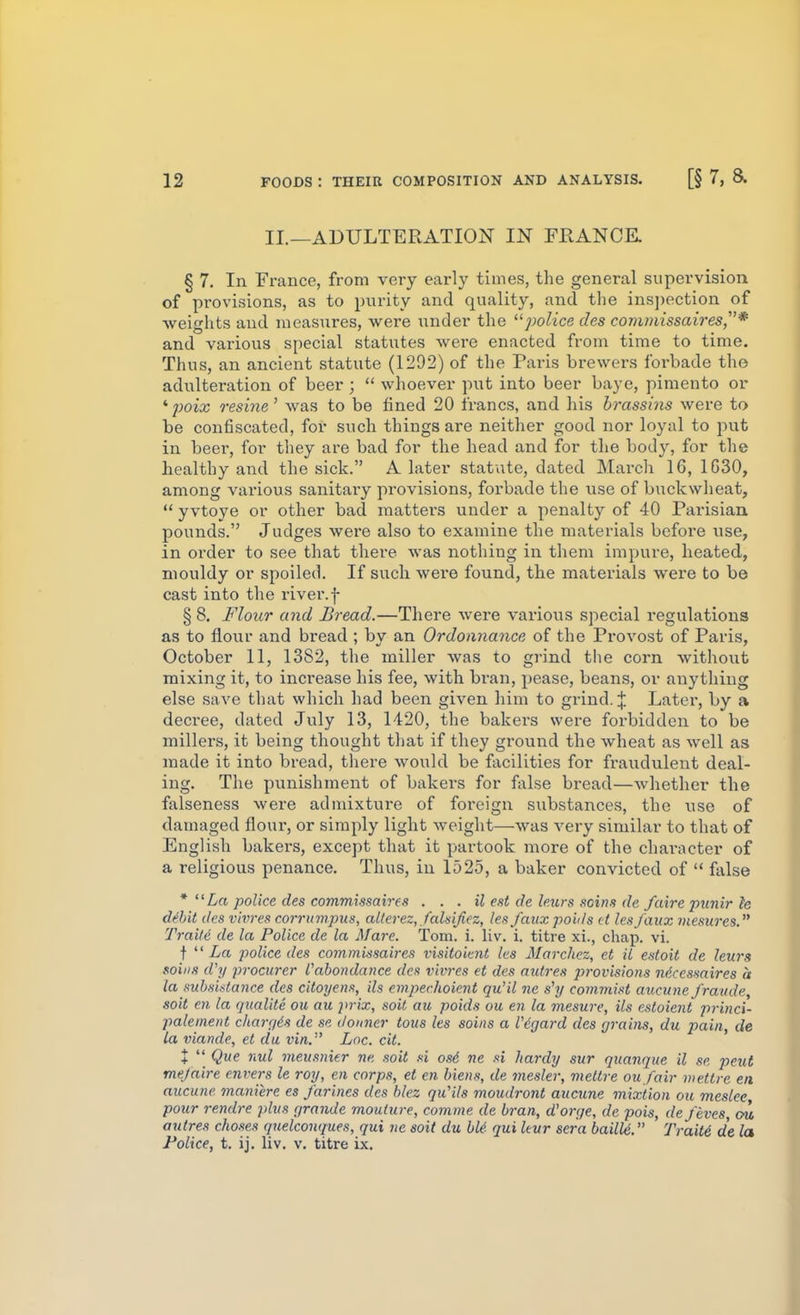 II.—ADULTERATION IN FRANCK § 7. In France, from very early times, the general supervision of provisions, as to purity and quality, and the ins])ection of •weights and nieasxires, were under the ''police des commissaires,* and various special statutes were enacted from time to time. Thus, an ancient statute (1292) of the Paris brewers foi-bade the adulteration of beer ;  whoever put into beer baye, pimento or '■poix resiyie' was to be fined 20 francs, and his brassins were to be confiscated, for such things are neither good nor loyal to put in beer, for they are bad for the head and for the body, for the healthy and the sick. A later statute, dated March 16, 1G30, among various sanitary provisions, forbade the use of buckwheat,  yvtoye or other bad matters under a penalty of 40 Parisian pounds. Judges wei'e also to examine the materials befoi'e use, in order to see that thex'e was nothing in them impure, heated, mouldy or spoiled. If such wei'e found, the materials were to be cast into the river, f § 8. Flour and Bread.—There were various special regulations as to flour and bread ; by an Ordonnance of the Provost of Paris, October 11, 1382, the miller was to grind the corn without mixing it, to increase his fee, with bran, pease, beans, or anything else save that which had been given him to grind. J Later, by a decree, dated July 13, 1420, the bakers were forbidden to be millers, it being thought that if they ground the wheat as well as made it into bread, there would be facilities for fraudulent deal- ing. The punishment of bakers for false bread—whether the falseness were admixture of foreign substances, the use of damaged floui-, or simply light weight—was very similar to that of English bakers, except that it partook more of the character of a religious penance. Thus, in 1525, a baker convicted of  false La police des commissah-fs . . . il eat de leurs soins de faire punir h dSit ties vivres corrumpus, cdierez, fcdsijiez, les faux polls it hsj'aux viesnres. Traite de la Police de la Mare. Tom. i. liv. i. titre xi., chap. vi. t  Zro. police des commmaires visitoimt les Marchez, et il estoit de lews sains cVy pi-ocurer Cabondance des vivres et des mitres p>rovisions ndccssaires a la suhsistance des citoyens, ils empechoient qu'il ne s'y commist aucime J'raiide soil en la qiialite ou au prix, soit au poids ou en la mesure, ils estoient princi- palement chargds de se donner tous les sains a Vdgard des grains, du pain, de la viande, et du vin. Lnc. cit. X  Que nul meusnier ne sait si as6 ne si hardy sur quanque il se peut me/aire envers le ray, en corps, et en hiens, de mesler, mettre ou fair wettre en aucune maniere es farines des blez qu'ils moudront aucune mixtion on meslee pour rendre plus grande moulure, comme de bran, dorge, de pais, de fives, ou autres chases qnelconques, qui ne soit du hie- qui leur sera bailU. Trait6 de la Police, t. ij. liv. v. titre ix.
