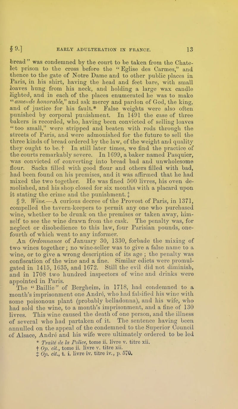 bread was condemned by the court to be taken fi-om the Chate- iet prison to tlie cross before the  Eglise des Carmes, and thence to the gate of Notre Dame and to other public places in Paris, in his shirt, having the head and feet bare, with small loaves hung from his neck, and holding a large wax candle lighted, and in each of the places enumerated he was to make amende honorable, and ask mercy and pardon of God, the king, ■and of justice for his fault.* False weights were also often punished by corporal punishment. In 1491 the case of three bakers is i-ecorded, who, having been convicted of selling loaves  too small, were stripped and beaten with rods through the streets of Pai-is, and were admonished for the future to sell the three kinds of bread ordered by the law, of the weight and quality they ought to be. t In still later times, we find the practice of the courts remarkably severe. In 1G99, a baker named Pasquier, was convicted of converting into bread bad and unwholesome flour. Sacks filled with good flour and others filled with bad, had been found on his premises, and it was affirmed that he had mixed the two togethei*. He was fined 500 livres, his oven de- molished, and his shop closed for six months with a placard upon it stating the crime and the punishment. X § 9. Wine.—A curious decree of the Provost of Paris, in 1371, compelled the tavern-keepers to permit any one who purchased wine, whether to be drunk on the premises or taken away, him- self to see the wine drawn from the cask. The penalty was, for neglect or disobedience to this law, four Parisian pounds, one- fourth of which went to any informer. An Ordonnance of January 30, 1330, forbade the mixing of two wines together; no wine-seller was to give a false name to a •wine, or to give a wrong description of its age ; the penalty was confiscation of the wine and a fine. Similar edicts were promul- gated in 1415, 1635, and 1672. Still the evil did not diminish, and in 1708 two hundred inspectors of wine and drinks were appointed in Paris. The Baillie of Bergheim, in 1718, had condemned to a month's imprisonment one Andre, who had falsified his wine with some poisonous plant (probably belladonna), and his wife, who had sold the wine, to a month's imprisonment, and a fine of 130 livres. This wine caused the death of one person, and the illness of several who had partaken of it. The sentence having been annulled on the appeal of the condemned to the Superior Council of Alsace, Andre and his wife were ultimately ordered to be led * TraM de la Police, tome ii. livre v. titrc xii. t Op. cit., tome ii. livre v. titre xii. X Op. cit., t. i. livre iv. titrc iv., p. 570.