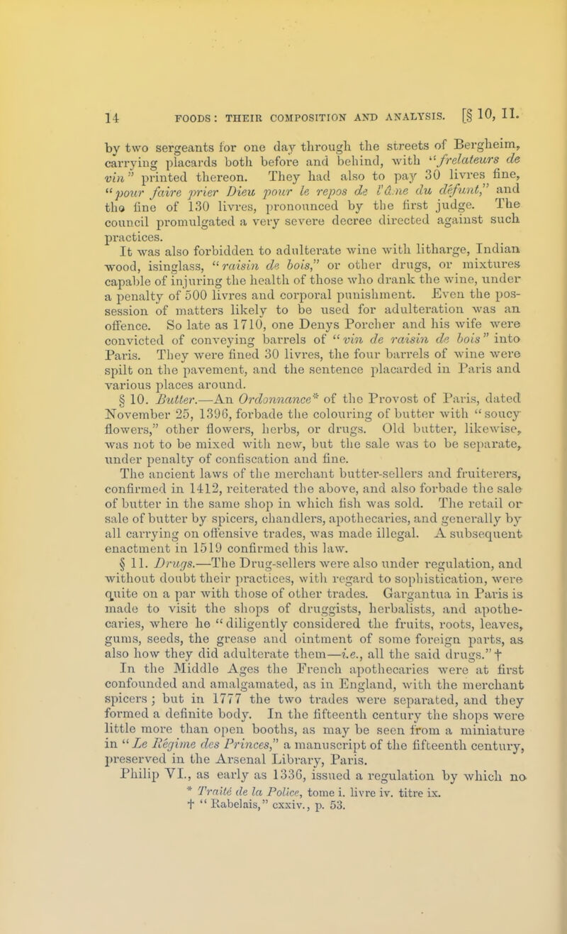 by two sergeants for one day through the streets of Bergheim, carrying placards botli before and behind, with frelateurs de v'm printed thereon. They had also to pay 30 livres fine, pour faire prier Dieu 2->onr le repos de I'd.ne du defunt,'' and tho line of 130 livres, pronounced by the first judge. The council promulgated a very severe decree directed against such practices. It was also forbidden to adulterate wine with litharge, Indian wood, isinglass, raisin de hois or other drugs, or mixtures capable of injuring the health of those who di-ank the wine, under a penalty of 500 livres and corporal punishment. Even the pos- session of matters likely to be used for adulteration was an ofience. So late as 1710, one Denys Porcher and his wife were convicted of conveying barrels of  vin de raisin de hois  into Paris. They were fined 30 livres, the four barrels of wine were spilt on the pavement, and the sentence placarded in Paris and various places around. § 10. Butler.—An Ordonnance' of the Provost of Paris, dated November 25, 1396, forbade tlie colouring of butter with  soucy flowers, other flowers, herbs, or drugs. Old butter, likewise,, was not to be mixed witli new, but the sale was to be separate, under penalty of confiscation and fine. The ancient laws of the merchant butter-sellers and fruiterers, confirmed in 1412, reiterated the above, and also forbade the salft of butter in the same sho]:) in which fish was sold. The retail or sale of butter by spicers, chandlers, apothecaries, and generally by all cari'ying on offensive trades, was made illegal. A subsequent enactment in 1519 confirmed this law. § 11. Drugs.—The Drug-sellers were also under regulation, and without doubt their practices, with regard to sophistication, were c^uite on a par with those of other trades. Gargantua in Paris is made to visit the shops of druggists, herbalists, and apothe- caries, where he  diligently considered the fruits, roots, leaves, gums, seeds, the grease and ointment of some foreign parts, as also how they did adulterate them—i.e., all the said drugs. t In the Middle Ages the French apothecaries were at first confounded and amalgamated, as in England, with the merchant spicers ; but in 1777 the two trades were separated, and they formed a definite body. In the fifteenth century the shops were little more than open booths, as may be seen from a miniature in Ze Regime des Princes, a manuscript of the fifteenth centuiy, preserved in the Arsenal Library, Paris. Philip VI., as early as 133G, issued a regulation by which na * Trnitc de la Police, tome i. livre iv. titre ix. t  Rabelais, cxxiv., p. 53.