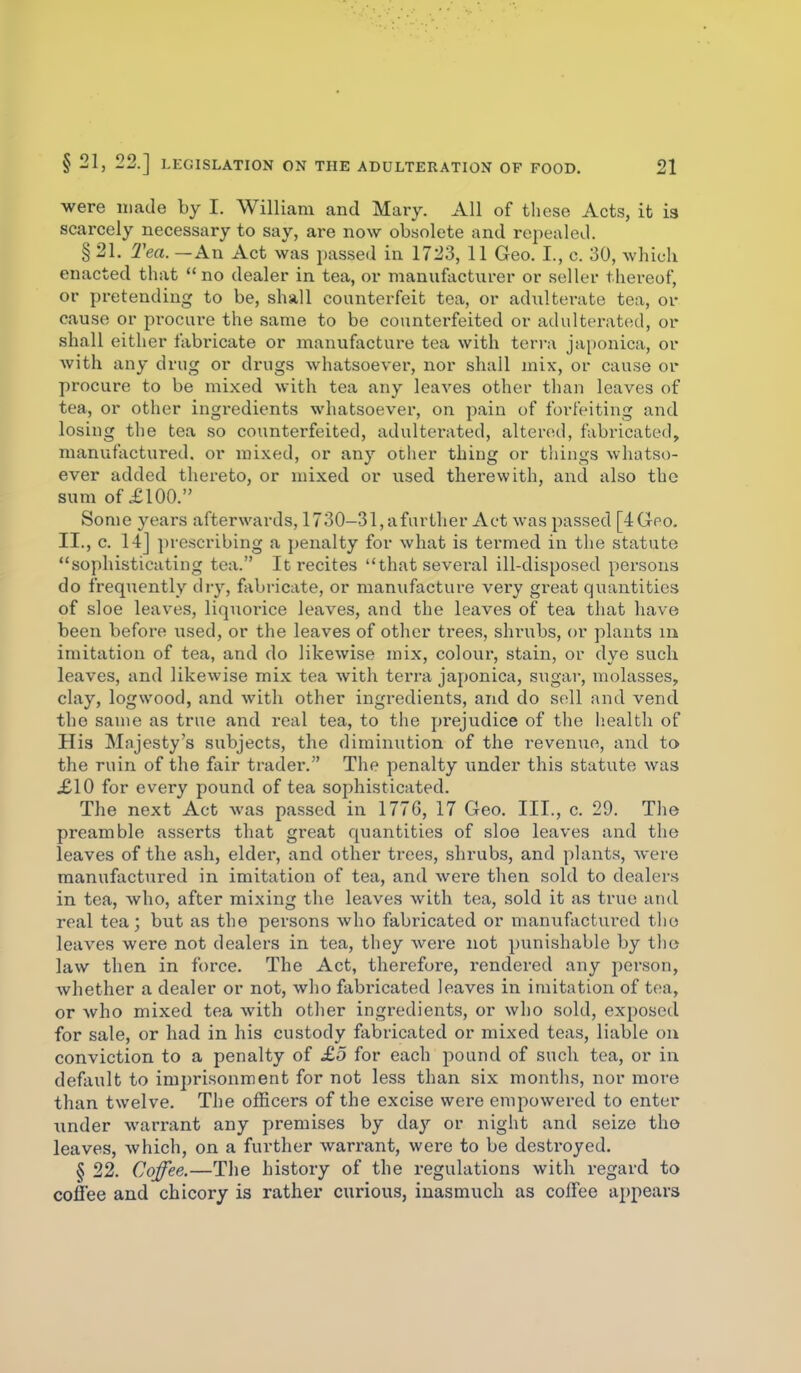 were made by I. William and Mary. All of these Acts, it is scarcely necessary to say, are now obsolete and repealed. § 21. Tea. — An Act was passed in 1723, 11 Geo. I., c. 30, which enacted that no dealer in tea, or manufacturer or seller thereof, or pretending to be, shall counterfeit tea, or adulterate tea, or cause or procure the same to be counterfeited or adulterated, or shall either fabricate or manufacture tea with terra japonica, or with any drug or drugs whatsoever, nor shall mix, or cau.se or procure to be mixed with tea any leaves other than leaves of tea, or other ingredients whatsoever, on pain of forfeiting and losing the tea so counterfeited, adulterated, altensd, fabricated, manufactured, or mixed, or any other thing or tilings whatso- ever added thereto, or uiixed or used therewith, and also the sum of £100. Some years afterwards, 1730-31, afurther Act was passed [4Gpo. II., c. 14] prescribing a penalty for what is termed in the statute sophisticating tea. It i-ecites that several ill-disposed persons do frequently diy, fabi-icate, or manufacture very great quantities of sloe leaves, liquorice leaves, and the leaves of tea that have been before used, or the leaves of other trees, shrubs, or plants m imitation of tea, and do likewise mix, colour, stain, or dye such leaves, and likewise mix tea with terra japonica, sugar, molasses, clay, logwood, and with other ingredients, and do sell and vend the same as true and real tea, to the pi'ejudice of the health of His Majesty's subjects, the diminution of the revenue, and to the ruin of the fair trader. The penalty under this statute was £10 for every pound of tea sophisticated. The next Act was passed in 1776, 17 Geo. III., c. 29. The preamble asserts that great quantities of sloe leaves and the leaves of the ash, elder, and other trees, shrubs, and plants, were manufactured in imitation of tea, and wei'e then sold to dealers in tea, who, after mixing the leaves with tea, sold it as true and real tea; but as the persons who fabricated or manufactured the leaves were not dealers in tea, they were not punishable by the law then in ft)rce. The Act, therefore, rendered any person, whether a dealer or not, who fabricated leaves in imitation of tea, or who mixed tea with other ingredients, or who sold, exposed for sale, or had in his custody fabricated or mixed teas, liable on conviction to a penalty of £5 for each pound of such tea, or in default to imprisonment for not less than six months, nor more than twelve. The officers of the excise wei'e empowered to enter iinder warrant any premises by day or night and seize the leaves, which, on a further warrant, were to be destroyed. § 22. Coffee.—The history of the regulations with regard to coffee and chicory is rather curious, inasmuch as coffee appears