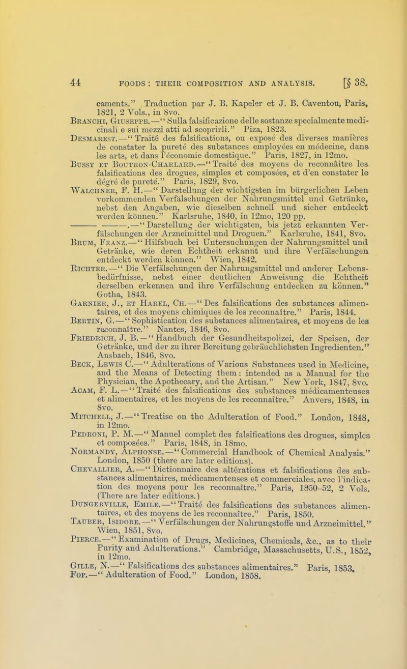 caments. Traduction i)ar J, B. Kapeler et J. B. Caventou, Paris, 1821, 2 Vols., in Svo. Branch!, Giuseppe.— Sulla falsificazione delle sostanze specialmente medi- cinali e sui mezzi atti ad scoprirli. Piza, 1823. Desmarest.— Traite dea falsifications, ou exj)ose des diverses manieves de constater la pureto des substances employees en medecine, dans les arts, et dans I'economie doraestique. Paris, 1827, in 12nao. Bussy et Boutron-Charlard.—Traite des moyens de reconnoitre les falsifications des drogues, simples et composees, et d'en constater le degre de purete'. Paris, 1829, Svo. Walchner, F. H.— Darstellung der wichtigsten im biirgerlichen Leben vorkommcnden Verfiilschungen der Nahrungsmittel und Getriinkc, nebst den Angaben, wie dieselben schnell und sicher entdeckt ■\verden konnen. Karlsruhe, 1840, in 12mo, 120 pp. . — Darstellung der wichtigsten, bis jetzt erkannten Ver- falscliungen der Arzneimittel und Droguen. Karlsruhe, 1841, Svo. Brum, Franz.—Hilfsbuch bei Untersuchungen der Nahrungsmittel und Getranke, wie deren Echtheit erkannt und ihre Verfalschungen entdeckt werden kbnnen. Wien, 1842. RlCHTER.— Die Verfalschungen der Nahrungsmittel und anderer Lebens- bediirfnisse, nebst einer deutliclien Anweisung die Echtheit derselben erkennen und ihre Verfiilschung entdecken zu konnen. Gotha, 184.S. Garnier, J., ET Harel, Ch.—Des falsifications des substances alimen- taires, et des moyens chimiques de les reconnaitre. Paris, 1844. Bertin, G.—Sophistication des substances alimentaires, et moyens de les reconnatti'e. Nantes, 1846, Svo. Friedrich, J. B. — Handbuch der Gesundheitspolizei, der Speisen, der Getranke, und der zu ihrer Bereitung gebrliuchlichsten Ingredienten. Ansbach, 1846, Svo. Beck, Lewis C.—^ Adulterations of Various Substances used in Medicine, and the Means of Detecting them: intended as a Manual for the Physician, the Apothecary, and the Artisan. New York, 1847, Svo. ACAM, F. L. —Traits des falsifications des substances medicamenteuses et alimentaires, et les moyens de les reconnaitre.'' An vers, 1848, in Svo. Mitchell, J.—Treatise on the Adulteration of Food. London, 1848, in 12mo. Pedroni, p. M.—Manuel complet des falsifications des drogues, simples et compos(5es. Paris, 1848, in ISmo. Normandy, Alphonse.— Commercial Handbook of Chemical Analysis. London, 1850 (there are later editions). Chevallter, a.— Dictionnaire des alterations et falsifications des sub- stances alimentaires, medicamenteuses et commerciales, avec I'indica- tion des moyens pour les reconnaitre. Paris, 1350-52, 2 Vols. (There are later editions.) DuNGERViLLE, Emile.— Traits des falsifications des substances alimen- taires, et des moyens de les reconnaitre. Paris, 1850. Tauber, Isidore.— Verfalschungen der Nahrungstoffe und Arzneimittel. Wien, 1851, Svo. Pierce.— Examination of Drugs, Medicines, Chemicals, &c., as to their Purity and Adulterations. Cambridge, Massachusetts, U.S., 1852» in 12mo. GiLLE, N.— Falsifications des substances alimentaires, Paris 1853 Fop.— Adulteration of Food. London, 1858.