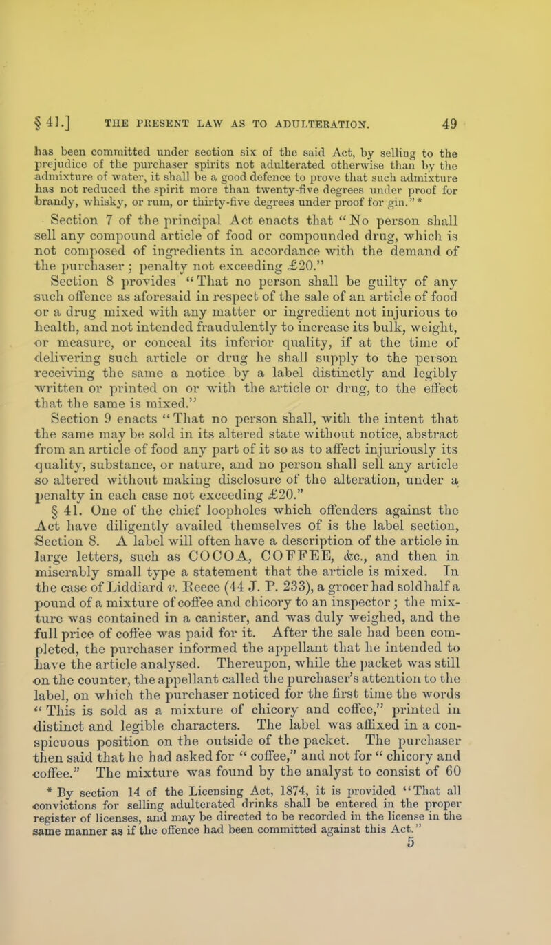 has been committed under section six of the said Act, by selling to the prejudice of the purchaser spirits not adulterated otherwise than by tlie admixture of water, it shall be a good defence to prove that such admixture has not reduced the spirit more than twenty-five degrees under proof for brandy, whisky, or rum, or thirty-five degrees under proof for gin.* Section 7 of the principal Act enacts that  No person shall sell any compoimd article of food or compounded drug, wliicli is not conij^osed of ingi'edients in accordance with the demand of the purchaser ; penalty not exceeding £20. Section 8 provides  That no pei'son shall be guilty of any such offence as aforesaid in respect of the sale of an aiticle of food or a drug mixed with any matter or ingredient not injurious to health, and not intended fraudulently to increase its bulk, weight, or measure, or conceal its inferior quality, if at the time of delivering such article or drug he shall supply to the person receiving the same a notice by a label distinctly and legibly written or printed on or with the article or drug, to the eifect that the same is mixed. Section 9 enacts  That no person shall, with the intent that the same may be sold in its altered state without notice, abstract from an article of food any part of it so as to affect injuriously its quality, substance, or nature, and no person shall sell any article so altered without making disclosure of the alteration, under a penalty in each case not exceeding £20. § 41. One of the chief loopholes which offenders against the Act have diligently availed themselves of is the label section, Section 8. A label will often have a description of the article in large letters, such as COCOA, COFFEE, &c., and then in miserably small type a statement that the article is mixed. In the case of Liddiard v. Eeece (44 J. P. 233), a grocer had soldhalf a pound of a mixture of coffee and chicory to an inspector ; the mix- ture was contained in a canister, and was duly weighed, and the full price of coflf'ee was paid for it. After the sale had been com- pleted, the purchaser informed the appellant that he intended to have the article analysed. Thereupon, while the packet was still on the countei-, the appellant called the purchasex-'s attention to the label, on which the purchaser noticed for the first time the words  This is sold as a mixture of chicory and coffee, printed in distinct and legible characters. The label was affixed in a con- spicuous position on the outside of the packet. The purchaser then said that he had asked for  coffee, and not for  chicory and coffee. The mixture was found by the analyst to consist of 60 * By section 14 of the Licensing Act, 1874, it is provided That all convictions for selling adulterated drinks shall be entered in the proper register of licenses, and may be directed to be recorded in the license in the same manner as if the offence had been committed against this Act. 5