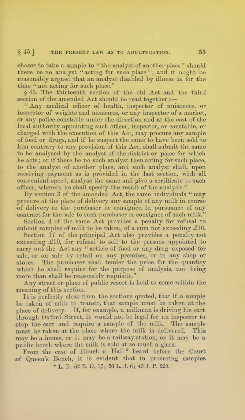 chaser to take a sample to  the analyst of another place  should there be no analyst  acting for such place; and it might be reasonably argued that an analyst disabled by illness is for the time not acting for such place. § 45. The thirteenth section of the old Act and the third section of the amended Act should be read together:—  Any medical officer of health, inspector of nuisances, or inspector of weights and measures, or any inspector of a market, or any police-constable under the direction and at the cost of the local authority appointing such officer, inspector, or constable, or charged with the execution of this Act, may procure any sample of food or drugs, and if he suspect the same to have been sold to him contrary to any provision of this Act, shall submit the same to be analysed by the analyst of the distiict or place for which he acts; or if there be no such analyst then acting for such place, to the analyst of another place, and such analyst shall, upon receiving payment as is pi'ovided in the last section, with all convenient speed, analyse the same and give a certificate to such officer, wherein he shall specify the result of the anah-sis. By section 3 of the amended Act, the same individuals  may procure at the place of delivery any sample of any milk in course of delivery to the purchaser or consignee, in pursuance of any contract for the sale to such purchaser or consignee of such milk. Section 4 of the same Act provides a penalty for refusal to submit samples of milk to be taken, of a sum not exceeding ,£10. Section 17 of the principal Act also provides a penalty not exceeding £10, for refusal to sell to the pei'sons appointed to carry out the Act any  article of food or any drug exposed for sale, or on sale by retail on any premises, or in any shop or stores. The purchaser shall tender the price for the quantity which he shall require for the purpose of analysis, not being more than shall be reasonably requisite. Any street or place of public I'esort is held to come within the meaning of this section. It is perfectly clear from the sections quoted, that if a sample be taken of milk in transit, that sample must be taken at the place of delivery. If, for example, a milkman is driving his cart through Oxfoi'd Street, it would not be legal for an inspector to stop the cart and require a sample of the milk. The sample must be taken at the place where the milk is delivered. This may be a house, or it may be a railvv^ay-station, or it may be a public booth where the milk is sold at so much a glass. From the case of Eouch v. Hall * heard before the Court of Queen's Bench, it is evident that in procuring samples