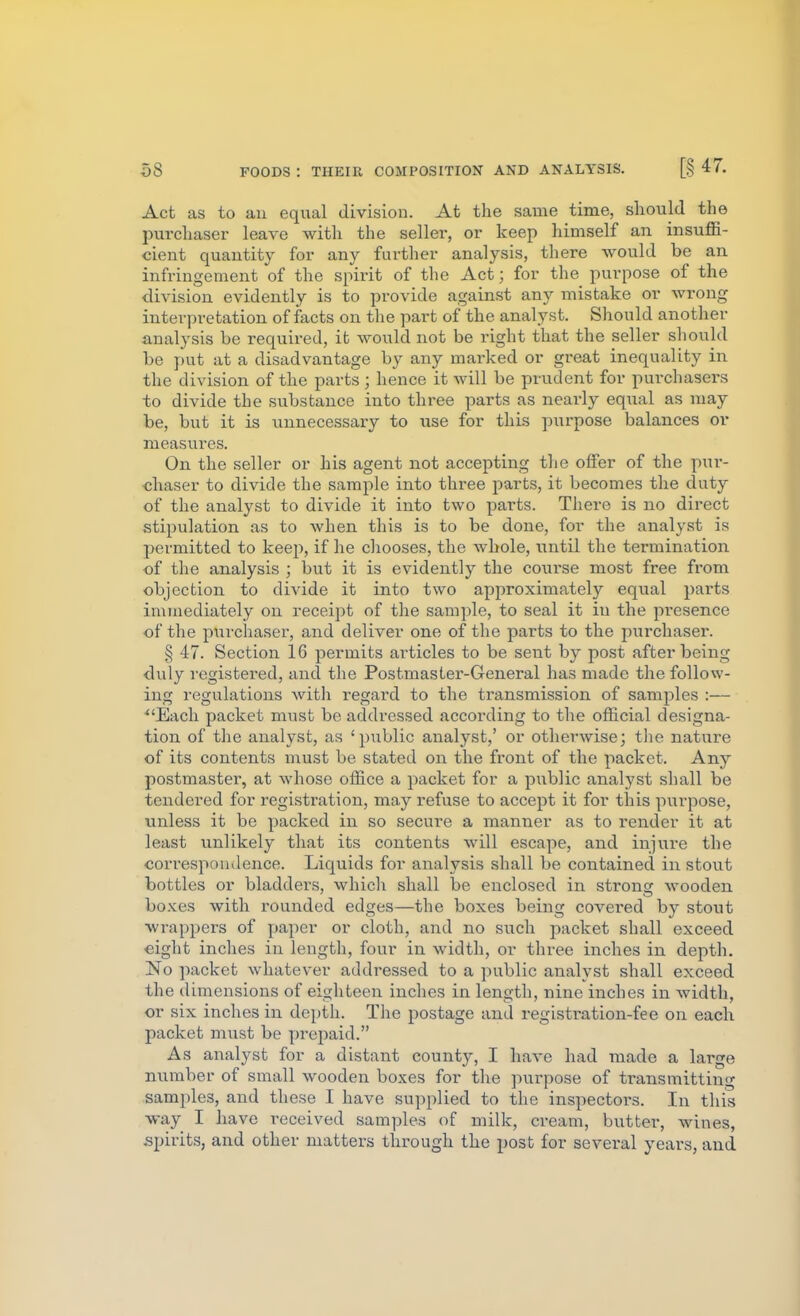 Act as to an equal division. At the same time, sliould the purchaser leave with the sellei*, or keep himself an insuffi- cient quantity for any further analysis, there would be an infringement of the spirit of the Act; for the purpose of the division evidently is to provide against any mistake or wrong interpretation of facts on the part of the analyst. Should another analysis be required, it would not be right that the seller should be put at a disadvantage by any marked or great inequality in the division of the parts; hence it will be prudent for purchasers to divide the substance into three parts as neai'ly equal as may be, but it is unnecessary to use for this purpose balances or measures. On the seller or his agent not accepting the offer of the pur- chaser to divide the sample into three parts, it becomes the duty of the analyst to divide it into two parts. There is no direct stipulation as to when this is to be done, for the analyst is permitted to keep, if he cliooses, the whole, until the termination of the analysis ; but it is evidently the course most free from objection to divide it into two approximately equal parts immediately on receipt of the sample, to seal it in the presence of the purchaser, and deliver one of the parts to the purchaser. § 47. Section 16 permits articles to be sent by post after being duly registered, and the Postmaster-General has made the follow- ing regulations with regard to the transmission of samples :— ^'Each packet must be addressed according to the official designa- tion of the analyst, as 'public analyst,' or otherwise; tlie nature of its contents must be stated on the front of the packet. Any postmaster, at whose office a packet for a public analyst shall be tendered for registration, may refuse to accept it for this purpose, unless it be packed in so secure a manner as to render it at least unlikely that its contents will escape, and injure the correspondence. Liquids for analysis shall be contained in stout bottles or bladders, which shall be enclosed in strong wooden bo.Kes with rounded edges—the boxes being covered by stout ■wrappers of paper or cloth, and no such packet shall exceed eight inches in length, four in width, or three inches in depth. No packet whatever addressed to a public analyst shall exceed the dimensions of eighteen inches in length, nine inches in width, or six inches in depth. The postage and registration-fee on each packet must be prepaid. As analyst for a distant county, I have had made a large number of small wooden boxes for the purpose of transmitting samples, and these I have supplied to the inspectors. In this •way I have i^eceived samples of milk, cream, butter, wines, spirits, and other matters through the post for several years, and