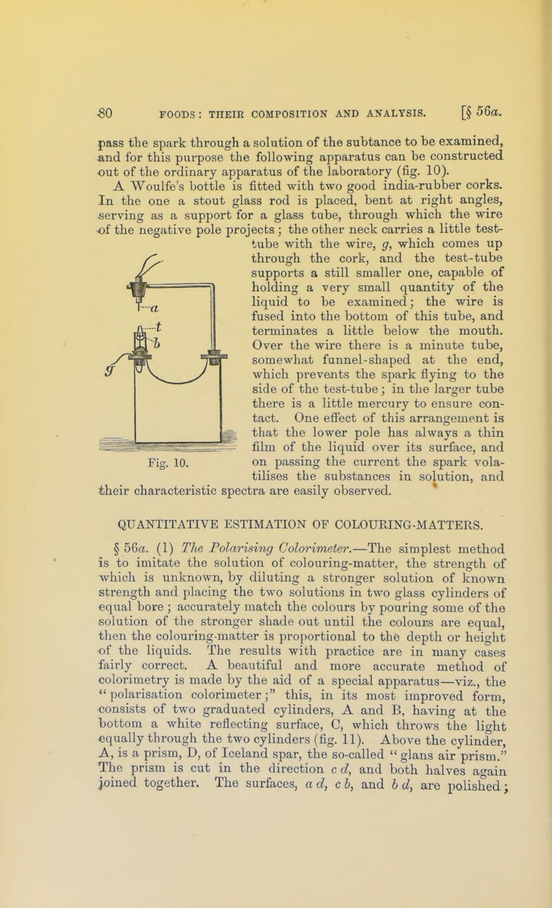 pass the spark through a solution of the subtance to be examined, and for this purpose the following apparatus can be constructed out of the ordinary apparatus of the laboratory (fig. 10). A Woulfe's bottle is fitted with two good india-rubber corks. In the one a stout glass rod is placed, bent at right angles, serving as a support for a glass tube, through which the wire •of the negative pole projects ; the other neck carries a little test- tube with the wire, g, which comes up through the cork, and the test-tube supports a still smaller one, capable of holding a very small quantity of the liquid to be examined; the wire is fused into the bottom of this tube, and terminates a little below the mouth. Over the wire there is a minute tube, somewhat funnel-shaped at the end, which prevents the spark flying to the side of the test-tube; in the larger tube there is a little mei'cury to ensure con- tact. One eSect of this arrangement is * that the lower pole has always a thin — ' .-^^^of the liquid over its surface, and Fig. 10. on passing the current the spark vola- tilises the substances in solution, and their characteristic spectra are easily observed. QUANTITATIVE ESTIMATION OF COLOURING-MATTERS. § 56a. (1) The Polarising Colorimeter.—The simplest method is to imitate the solution of colouring-matter, the strength of which is unknown, by diluting a stronger solution of known strength and placing the two solutions in two glass cylinders of equal bore ; accurately match the colours by pouring some of the solution of the stronger shade out until the colours are equal, then the colouring-matter is proportional to the depth or height of the liquids. The results with practice are in many cases fairly correct. A beautiful and more accurate method of colorimetry is made by the aid of a special apparatus—viz., the polarisation colorimeter; this, in its most improved form, consists of two graduated cylinders, A and B, having at the bottom a white reflecting surface, C, which throws the light ■equally through the two cylinders (fig. 11). Above the cylinder, A, is a prism, D, of Iceland spar, the so-called glans air prism. The prism is cut in the direction c d, and both halves again joined together. The surfaces, ad, cb, and b d, are polished;