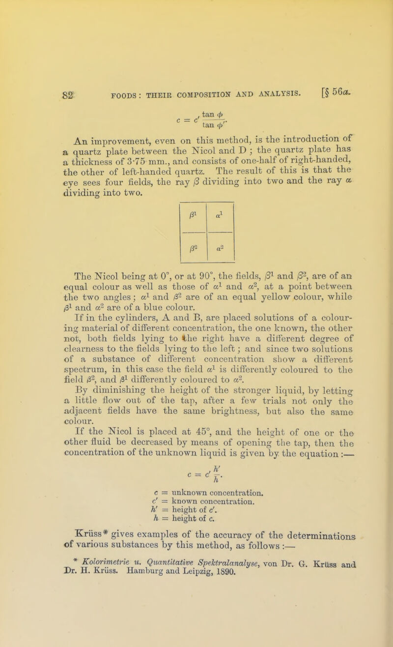 , tan d) c = c' ^ tan </> An improvement, even on this method, is the introduction of a quartz plate between the Nicol and D ; the quartz plate has a thickness of 3-75 mm., and consists of one-half of right-handed, the other of left-handed quartz. The result of this is that the eye sees four fields, the ray /3 dividing into two and the ray a dividing into two. /3- a The Nicol being at 0°, or at 90°, the fields, (3^ and /3-, are of an equal colour as well as those of and a^, at a point between the two angles; and /32 are of an equal yellow colour, while /S^ and Or' are of a blue colour. If in the cylinders, A and B, are placed solutions of a colour- ing material of diSerent concentration, the one known, the other not, both fields lying to the right have a ditierent degree of clearness to the fields lying to the left; and since two solutions of a substance of different concentration show a different spectrum, in this case the field is differently coloured to the field /32, and differently coloured to a^. By diminishing the height of the stronger liquid, by letting a little flow out of the tap, after a few trials not only the adjacent fields have the same brightness, but also the same colour. If the Nicol is placed at 45°, and the height of one or the other fluid be decreased by means of opening the tap, then the concentration of the unknown liquid is given by the equation :— c = unknown concentration, c' = known concentration. h' — height of c'. h = heiglit of c. Kriiss* gives examples of the accuracy of the determinations of various substances by this method, as follows :— * Kolorimetrie u. Quantitative SpeUrcdanalyse, von Dr. G. Kriiss and Pr. H. Kriiss. Hamburg and Leipzig, 1S90.