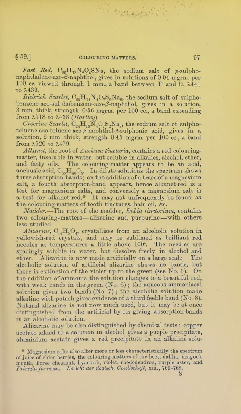 Fast Red, CooH^gNoO^SNa, the sodium salt of 75-sulpho- Tiaphthalene-azo-^-naphtliol, gives in solutions of 0-04 mgrm. per 100 cc. viewed through 1 mm., a band between F and G, Xlil to X439. Biebrich Scarlet, CooH^^N^O^^SoNao, the sodium salt of sulpho- benzene-azo-sulphobenzene-azo-/3-naphthol, gives in a solution, 3 mm. thick, strength 0-56 mgrm. per 100 cc, a band extending from X518 to X438 {Hartleij). Croceine Scarlet, Oo^HjgN^O^SglSrao, the sodium salt of sulpho- toluene-azo-toluene-azo-/3-naphthol-/t2-sulphonic acid, gives in a solution, 2 mm. thick, strength 0*45 mgrm. per 100 cc, a band from X520 to X479. Alkanet, the root of Anchvsa tincioria, contains a red colouring- matter, insoluble in water, but soluble in alkalies, alcohol, ether, and fatty oils. The colouring-matter appears to be an acid, anchusic acid, Cg^H^QOg. In dilute solutions the spectrum shows three absorption-bands; on the addition of a trace of a magnesium salt, a fourth absorption-band appears, hence alkanet-red is a test for magnesium salts, and conversely a magnesium salt is a test for alkanet-red.* It may not unfrequently be found as the colouring-matters of tooth tinctures, hair oil, &c Madder.—The root of the madder, Ruhia tinctorium, contains two colouring-matters—alizarine and purpurine—with others less studied. Alizarine, C^^HgO^, crystallises from an alcoholic solution in yellowish-red crystals, and may be sublimed as brilliant red needles at temperatures a little above 100°. The needles are sparingly soluble in water, but dissolve freely in alcohol and ether. Alizarine is now made artificially on a large scale. The alcoholic solution of artificial alizarine shows no bands, but there is extinction of the violet up to the green (see No. 5). On the addition of ammonia the solution changes to a beautiful red, with weak bands in the green (No. 6); the aqueous ammoniacal solution gives two bands (No. 7); the alcoholic solution made alkaline with potash gives evidence of a third feeble band (No. 8). Natural alizarine is not now much used, but it may be at once •distiuguished from the artificial by its giving absorption-bands in an alcoholic solution. Alizarine may be also distinguished by chemical tests : copper acetate added to a solution in alcohol gives a purple precipitate, aluminium acetate gives a red precipitate in an alkaline solu- * Magnesium salts also alter more or less characteristically the spectrum of juice of elder berries, the colouring-matters of the beet, dahlia, dragon's mouth, horse chestnut, hyacinth, violet, rhododendron, purple aster, and Primula farinosa. Berichl der deutsch. Gcsdlschajt, xiii., 7(3G-768.