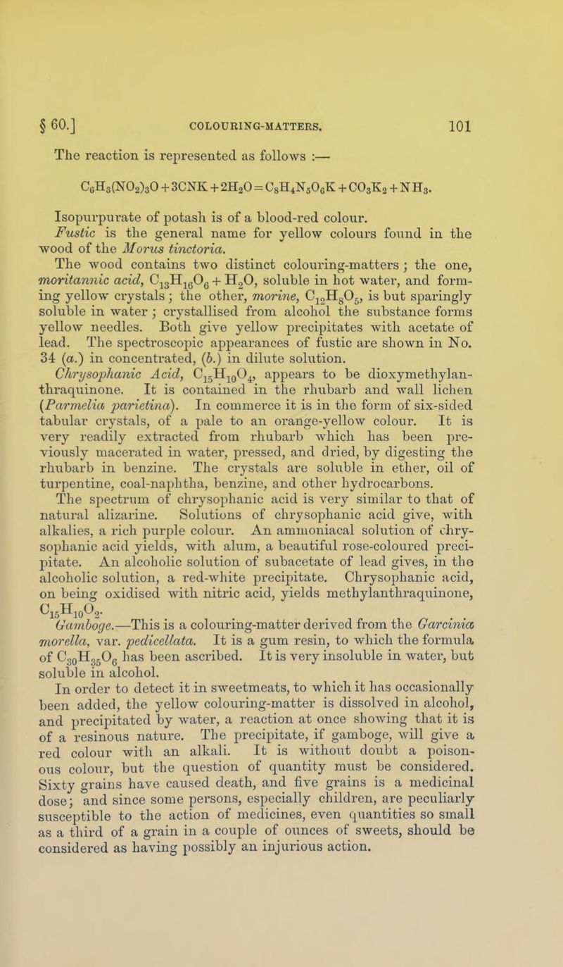 The reaction is represented as follows :— CgH3(N02)30 + 3CNK + 2H2O = CgHiNsOeK + CO3K2 + N H3. Isopurpurate of potash is of a blood-red colour. Fustic is the general name for yellow colours found in the wood of the Morus tinctoria. The wood contains two distinct coloui'ing-matters ; the one, moritannic acid, C^gH^gOg + HgO, soluble in hot water, and form- ing yellow crystals; the other, morine, CjoHgOg, is but sparingly soluble in water ; crystallised fi'om alcohol the substance forms yellow needles. Both give yellow precipitates with acetate of lead. The spectroscopic appearances of fustic are shown in No. 34 (a.) in concentrated, (6.) in dilute solution. Chrysophanic Acid, C^jH-^qO^, appears to be dioxymethylan- thraquinone. It is contained in the rhubarb and wall lichen {Parmelia parietina). In commerce it is in the form of six-sided tabular crystals, of a pale to an orange-yellow colour. It is very readily extracted from rhubarb which has been pre- viously macerated in water, pressed, and dried, by digesting the rhubarb in benzine. The crystals are soluble in ether, oil of turpentine, coal-naphtha, benzine, and other hydrocarbons. The spectrum of chrysophanic acid is very similar to that of natural alizarine. Solutions of chrysophanic acid give, with alkalies, a rich purple colour. An ammoniacal solvition of chry- sophanic acid yields, with alum, a beautiful rose-coloured preci- pitate. An alcoholic solution of subacetate of lead gives, in the alcoholic solution, a red-white precipitate. Chrysophanic acid, on being oxidised with nitric acid, yields methylanthraquinone, Gamboge.—This is a colouring-matter derived from the Garcima morella, var. pedicellata. It is a gum resin, to which the formula of CgoHg.Og has been ascribed. It is very insoluble in water, but soluble in alcohol. In order to detect it in sweetmeats, to which it has occasionally been added, the yellow colouring-matter is dissolved in alcohol, and precipitated by water, a reaction at once showing that it is of a resinous nature. The precipitate, if gamboge, will give a red colour with an alkali. It is without doubt a poison- ous colour, but the question of quantity must be considei-ed. Sixty grains have caused death, and five grains is a medicinal dose; and since some persons, especially children, are peculiarly susceptible to the action of medicines, even quantities so small as a third of a grain in a couple of ounces of sweets, should bo considered as having possibly an injurious action.