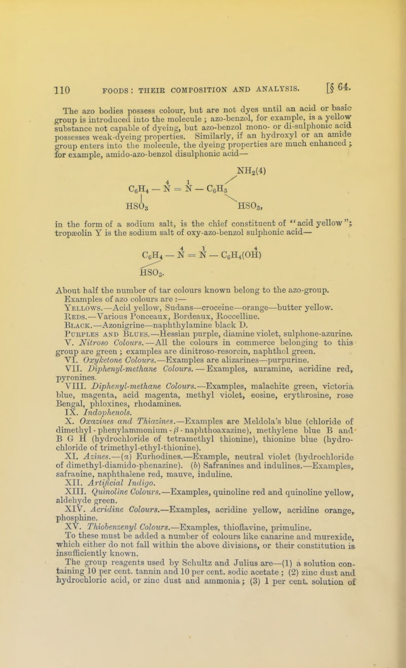 The azo bodies possess colour, but are not dyes until an acid or basic group is introduced iuto the molecule ; azo-benzol, for example, is a yellow substance not capable of dyeing, but azo-benzol mono- or di-sulphonic acid possesses Aveak-dyeing properties. Similarly, if an hydroxyl or an amide group enters into the molecule, the dyeing properties are much enhanced ; for example, amido-azo-benzol disulphonio acid— NH2{4) C6H4 - N = N — CcHs' HSO3 HSO '3, in the form of a sodium salt, is the chief constituent of  acid yellow; tropaeolin Y is the sodium salt of oxy-azo-benzol sulphonic acid— CcH* — N = N — CgH4(0H) HSOn. About half the number of tar colours known belong to the azo-group. Examples of azo colours are :— Yellows.—Acid yellow, Sudans—croceine—orange—butter yellow. Reds.—Various Fonceaux, Bordeaux, lloccelline. Black.—Azonigrine—naphthylamine black D. Purples and Bluks.—Hessian purple, diamine violet, sulphone-azurine. V. Nitroso Colours.—All the colours in commerce belonging to this group are green ; examples are dinitroso-resorcin, naphthol green. VI. Oxyketone Colours.—Examples are alizarines—purpurine. VII. Diphenyl-methane Colours. — Examples, auramine, acridine red, pyronines. VIII. Diphenyl-methane Colours.—Examples, malachite green, victoria» blue, magenta, acid magenta, methyl violet, eosine, erythrosine, rose Bengal, phloxines, rhodamines. IX. Indophenols. X. Oxazines and Thkizines.—Examples are Aleldola's blue (chloride of dimethyl - phenylammonium - /3 - naphthoaxazine), methylene blue B and B G H (hydrochloride of tetramethyl thionine), thionine blue (hydro- chloride of trimethyl-ethyl-thioniue). XI. Azines.—(a.) Eurhodines.—Example, neutral violet (hydrochloride of dimethyl-diamido-phenazine). (6) Safranines and indulines.—Examples, safranine, naphthalene red, mauve, induline. XII. Artificial Indigo. XIII. Quinoline Colours.—Examples, quinoline red and quinoline yellow, aldehyde green. XIV. Acridine Colours.—Examples, acridine yellow, acridine orange, phosphine. XV. Thiohenzenyl Colours.—Examples, thioflavine, primuline. To these must be added a number of colours like canarine and murexide, which either do not fall within the above divisions, or their constitution ia insufficiently known. The group reagents used by Schultz and Julius are—(1) a solution con- taining 10 per cent, tannin and 10 per cent, sodic acetate ; (2) zinc dust and hydrochloric acid, or zinc dust and ammonia; (3) 1 per cent, solution of