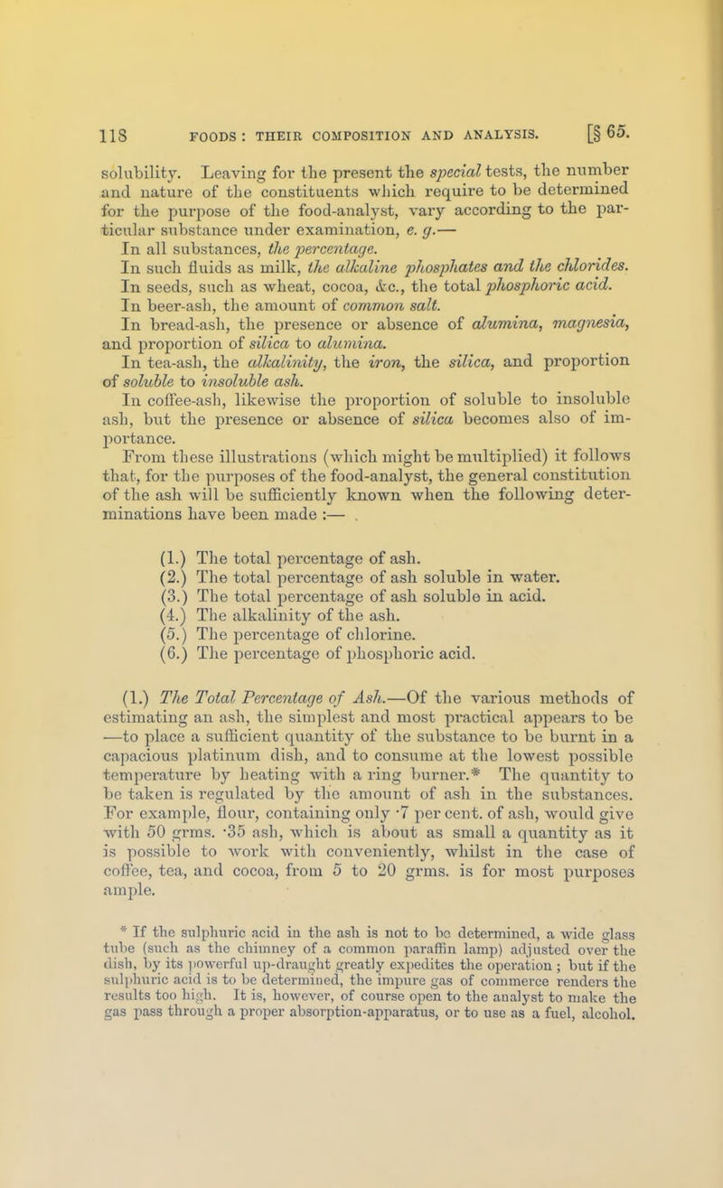 solubility. Leaving for the present the special tests, the minaber and natui-e of the constituents which requii-e to be determined for the purpose of the food-analyst, vary according to the par- ticular substance under examination, e. g.— In all substances, the percentage. In such fluids as milk, the alkaline jyhosphates and the chlorides. In seeds, such as wheat, cocoa, &c., the total phosphoric acid. In beer-ash, the amount of common salt. In bread-ash, the presence or absence of alumina, magnesia, and proportion of silica to alumina. In tea-ash, the alkalinity, the iron, the silica, and proportion of soluble to insoluble ash. In cofFee-ash, likewise the proportion of soluble to insoluble ash, but the presence or absence of silica becomes also of im- i:)Oi-tance. From these illustrations (which might be multiplied) it follows that, for the purposes of the food-analyst, the general constitution of the ash will be sufficiently known when the following deter- minations have been made :— . (1.) The total percentage of ash. (2.) The total percentage of ash soluble in water. (3.) The total percentage of ash soluble in acid. (4.) The alkalinity of the ash. (5.) The percentage of chlorine. (6.) The percentage of phosphoric acid. (1.) The Total Percentage of Ash.—Of the various methods of estimating an ash, the simplest and most practical appears to be —to place a sufficient quantity of the substance to be burnt in a capacious platinum dish, and to consume at the lowest possible temperatiire by heating with a ring burnei'.* The qiiantity to be taken is regulated by the amount of ash in the substances. For example, flour, containing only 7 per cent, of ash, would give with 50 grms. '35 ash, which is about as small a quantity as it is possible to work with conveniently, whilst in the case of cofl'ee, tea, and cocoa, from 5 to 20 grms. is for most purposes ample. * If the sulphuric acid in the ash is not to be determined, a wide glass tulie (such as the chimney of a common paraffin lamp) adjusted over the dish, by its powerful up-draught greatly expedites the operation ; but if the sul]>huric acid is to be determined, the impure gas of commerce renders the results too high. It is, however, of course open to the aualyst to make the gas pass through a proper absorption-apparatus, or to use as a fuel, alcohol.