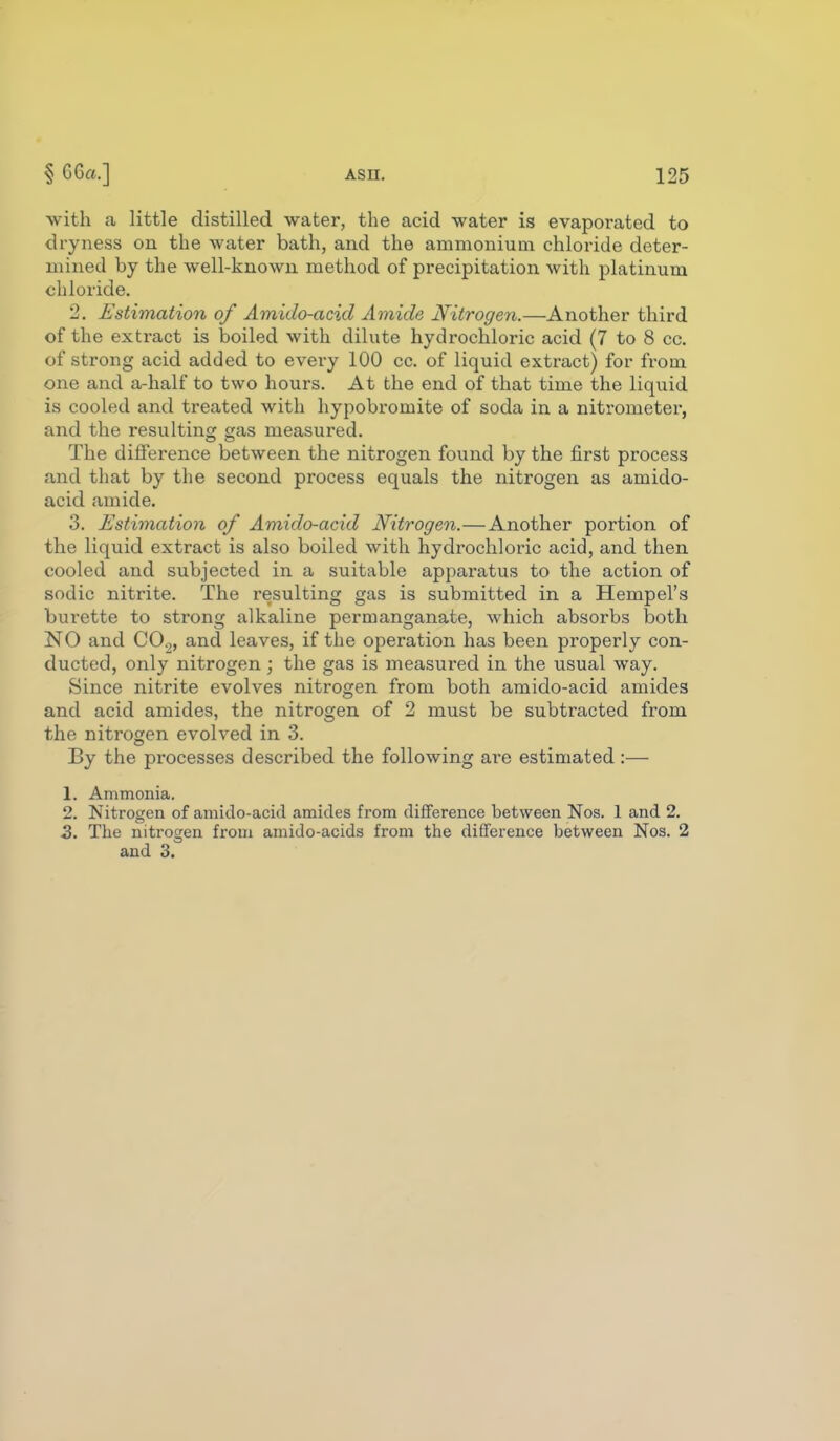 with a little distilled water, the acid water is evaporated to dryness on the water bath, and the ammonium chloride deter- mined by the well-known method of precipitation with platinum chloride. 2. Estimation of Amido-acid Amide Nitrogen.—Another third of the extract is boiled with dilute hydrochloric acid (7 to 8 cc. of strong acid added to every 100 cc. of liquid exti-act) for from one and a-half to two hours. At the end of that time the liquid is cooled and treated with hypobromite of soda in a nitrometer, and the resulting gas measured. The difierence between the nitrogen found by the first process and that by the second process equals the nitrogen as amido- acid amide. 3. Estimation of Amido-acid Nitrogen.—Another portion of the liquid extract is also boiled with hydrochloric acid, and then cooled and subjected in a suitable apparatus to the action of sodic nitrite. The resulting gas is submitted in a Hempel's burette to strong alkaline permanganate, which absorbs both NO and CO2, and leaves, if the operation has been properly con- ducted, only nitrogen; the gas is measured in the usual way. Since nitrite evolves nitrogen from both amido-acid amides and acid amides, the nitrogen of 2 must be subtracted from the nitrogen evolved in 3. By the processes described the following are estimated :— 1. Ammonia. 2. Nitrogen of amido-acid amides from difference between Nos. 1 and 2. 2. The nitrogen from amido-acids from the difference between Nos. 2 and 3.