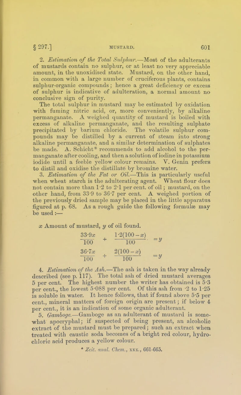 2. Estimation of the Total S^djihur.—Most of the adulterants of mustards contaia no sulphur, or at least no very appreciable amount, in the unoxidised state. Mustard, on the other hand, in common with a large number of cruciferous plants, contains sulphur-organic compounds; hence a great deficiency or excess of sulphur is indicative of adulteration, a normal amount no conclusive sign of purity. The total sulphur in mustard may be estimated by oxidation with fuming nitric acid, or, more conveniently, by alkaline permanganate. A weiglied quantity of mustard is boiled with excess of alkaline permanganate, and the resulting sulphate precipitated by barium chloride. The volatile sulphur com- pounds may be distilled by a current of steam into strong alkaline permanganate, and a similar determination of sulphates be made. A. Schicht* recommends to add alcohol to the per- manganate after cooling, and then a solution of iodine in potassium iodide until a feeble yellow colour remains. V. Geniu prefers to distil and oxidise the distillate by bromine water. 3. Estimation of the Fat or Oil.—This is particularly useful when wheat starch is the adulterating agent. Wheat flour does not contain more than 1'2 to 2-1 jjer cent, of oil; mustard, on the other hand, from 33'9 to 36-7 per cent, A weighed portion of the previously di'ied sample may be placed in the little apparatus figured at p. 68. As a rough guide the following formulae may be used :— X Amount of mustard, y of oil found. 33-9x 1-2(100-a;) Too 100 36-70; 2(100-.^) 100 ^ 100  ~^ 4. Estimation of the Ash.—The ash is taken in the way already described (see p. 117). The total ash of dried mustard averages- 5 per cent. The highest number the writer has obtained is 5-3 per cent., the lowest 5-088 per cent. Of this ash from -2 to 1-25 is soluble in water. It hence follows, that if found above 5-5 per cent., mineral matters of foreign origin are present; if below 4 per cent., it is an indication of some oi-ganic adulterant. 5. Gamboge.—Gamboge as an adulterant of mustard is some- ■what apocryphal; if suspected of being present, an alcoholic extract of the mustard must be prepared; such an extract when treated with caustic soda becomes of a bright red colour, hydro- chloric acid pi'oduces a yellow colour. * Zeit. anal. Chevi., xxx., G61-C63.