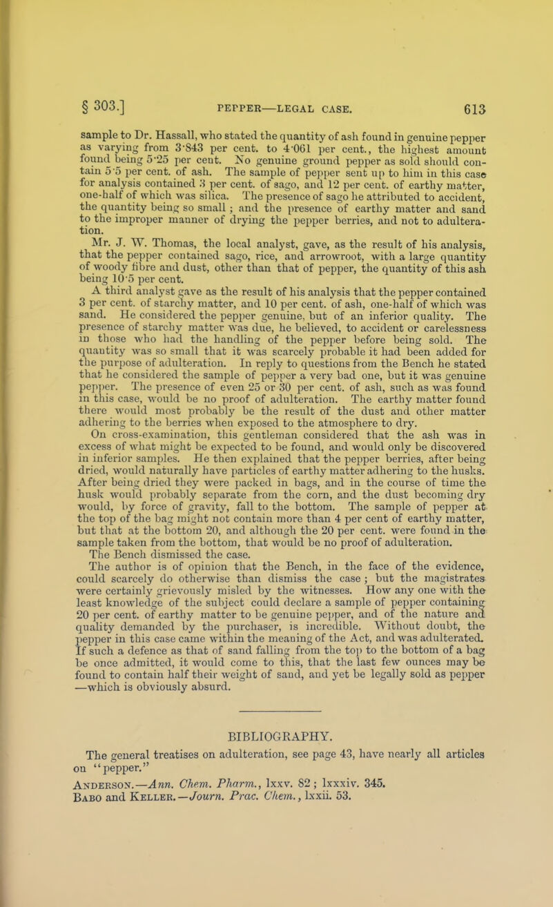 sample to Dr. Hassall, who stated the quantity of ash found in genuine pepper as varying from 3-843 per cent, to 4-061 per cent., the highest amount found being 5-25 per cent. No genuine ground pepper as sofd should con- tain 5 o per cent, of ash. The sample of pepper sent up to him in this case for analysis contained 3 per cent, of sago, and 12 per cent, of earthy matter, one-half of which was silica. The presence of sago he attributed to accident, the quantity being so small; and the i)resence of earthy matter and sand to the improper manner of drying the pepper berries, and not to adultera- tion. Mr. J. W. Thomas, the local analyst, gave, as the result of his analysis, that the pepper contained sago, rice, and arrowroot, with a large quantity of woody fibre and dust, other than that of pepper, the quantity of this ash being 10'5 per cent. A third analyst gave as the result of his analysis that the pepper contained 3 per cent, of starchy matter, and 10 per cent, of ash, one-half of which was sand. He considered the pepper genuine, but of an inferior quality. The presence of starchy matter was due, he believed, to accident or carelessness in those who had the handling of the pepper before being sold. The quautity was so small that it was scarcely probable it had been added for the purpose of adulteration. In reply to questions from the Bench he stated that he considered the sample of pepper a very bad one, but it was genuine pep])er. The presence of even 25 or 30 per cent, of ash, such as was found in this case, would be no proof of adulteration. The earthy matter found there would most probably be the resiilt of the dust and other matter adhering to the berries when exposed to the atmosphere to dry. On cross-examination, this gentleman considered that the ash was in excess of what might be expected to be found, and would only be discovered in inferior samples. He then explained that the pepper berries, after being dried, would naturally have particles of earthy matter adhering to the husks. After being dried they were j)acked in bags, and in the course of time the husk would probably separate from the corn, and the dust becoming dry would, by force of gravity, fall to the bottom. The sample of pepper at. the top of the bag might not contain more than 4 per cent of earthy matter, but that at the bottom 20, and although the 20 per cent, were found in the- sample taken from the bottom, that would be no proof of adulteration. The Bench dismissed the case. The author is of opioion that the Bench, in the face of the evidence, could scarcely do otherwise than dismiss the case ; but the magistrates were certainly grievously misled by the witnesses. How any one with the least knowledge of the subject could declare a sample of pepper containing 20 per cent, of earthy matter to be genuine pe])per, and of the nature and quality demanded by the ])urchaser, is incredible. Without doubt, the pepper in this case came within the meaning of the Act, and was adulterated. If such a defence as that of sand falling from the to]) to the bottom of a bag be once admitted, it would come to this, that the last few ounces may be found to contain half their weight of saud, and yet be legally sold as pepper —which is obviously absurd. BIBLIOGRAPHY. The general treatises on adulteration, see page 43, have nearly all articles on pepper. Andersox.—Ann. Chem. Pharm., Ixxv. 82; Ixxxiv. 345. Babo and Keller.—/owrw. Prac. Cliem., Ixxii. 53.