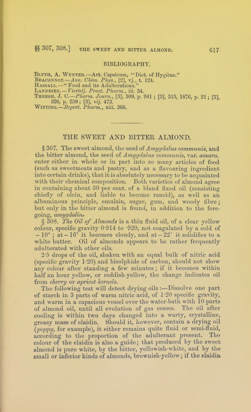 §§ 307, 308.] THE SWEET AND BITTER ALMOND. BIBLIOGRAPHY. Blyth, a. Wynter.—Art. Capsicum, Diet, of Hygiene. Braconnot.—Chim. Plujs., [2], vj., t. 12-1. Hassall.— Food and its Adulterations. Landeser.— Vierlelj. Pract. Pharm., iii. 34. Thresh, J. C.—Pharjn. Journ., [3], 309, p. 941 ; [3], 315, 187G, p. 21 : 326, p. 259 ; [3], vij. 473. yffmiSG.—Repert. Pharm., xiii. 366. THE SWEET AND BITTER ALMOND. § 307. The sweet almond, the seed of Amygdalus communis, and the bitter almond, the seed oi Amygdalus communis, var. amara. enter either in whole or in part into so many articles of food (snch as sweetmeats and pastry, and as a flavouring ingredient into certain drinks), that it is absolutely necessary to be acquainted with their chemical composition. Both varieties of almond agree in containing about 50 per cent, of a bland fixed oil (consisting chiefly of olein, and liable to become rancid), as well as an albuminous principle, emiilsin, sugar, gum, and woody fibre; but only in the bitter almond is found, in addition to the fore- going, amygdalinf § 308. The Oil of Almonds is a thin fluid oil, of a clear yellow colour, specific gravity 0-914 to '920, not coagulated by a cold of - 10° ; at —16° it becomes cloudy, and at —22° it solidifies to a white butter. Oil of almonds appears to be i-ather frequently adulterated with other oils. 2 5 drops of the oil, shaken with an equal bulk of nitric acid (specific gravity 1-20) and bisulphide of carbon, should not show any colour after standing a few minutes; if it becomes within half an hour yellow, or reddish-yellow, the change indicates oil from cherry or apricot kernels. The following test will detect drying oils :—Dissolve one pai't of starch in 3 parts of warm nitric acid, of 1-20 specific gravity, and warm in a capacious vessel over the water-bath with 10 parts of almond oil, until all evolution of gas ceases. The oil after cooling is within two days changed into a warty, ciystalline, .greasy mass of elaidin. Should it, however, contain a drying oil {poppy, for example), it either remains quite fluid or semi-fluid, according to the proportion of the adulterant present. The colour of the elaidin is also a guide; that produced by the sweet almond is pure white, by the bitter, yellowish-white, and by the small or inferior kinds of almonds, brownish-yellow; if the elaidin