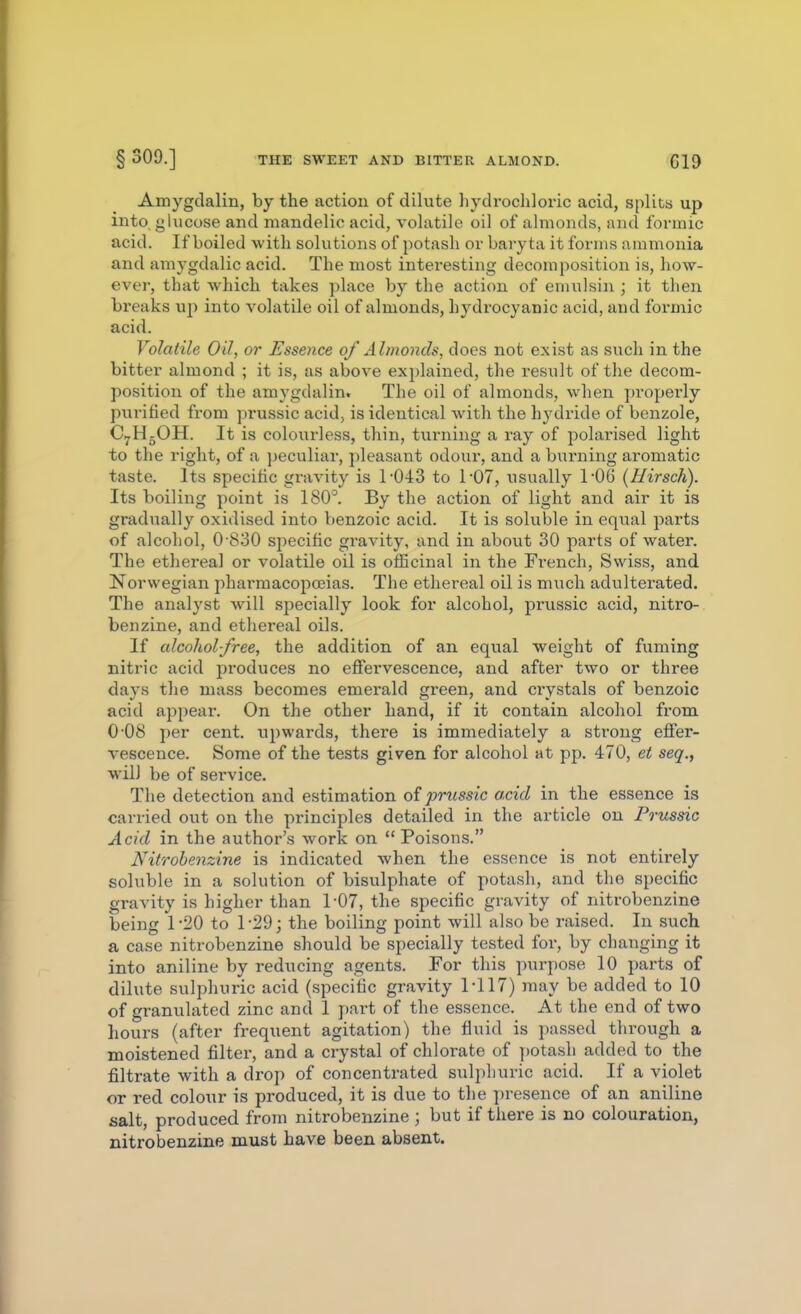 § 309.] THE SWEET AND BITTER ALMOND. «19 Amygdalin, by the action of dilute hydrochloric acid, splits up into, glucose and mandelic acid, volatile oil of almonds, and formic acid. If boiled with solutions of potash or baryta it forms ammonia and amygdalic acid. The most interesting decomposition is, how- ever, that which takes place by the action of emulsin ; it then breaks up into volatile oil of almonds, hydrocyanic acid, and formic acid. Volatile Oil, or Essence of Almonds, does not exist as such in the bitter almond ; it is, as above ex})lained, the result of the decom- position of the amygdalin. The oil of almonds, when pi'operly purified from prussic acid, is identical with the hydride of benzole, C7H5OH. It is colourless, thin, turning a ray of polarised light to the right, of a jjeculiar, pleasant odour, and a burning aromatic taste. Its specific gravity is r043 to TOT, usually 1-06 (Hirsch). Its boiling point is 180°. By the action of light and air it is gradually oxidised into benzoic acid. It is soluble in equal parts of alcohol, 0 830 specific gi-avity, and in about 30 parts of water. The ethereal or volatile oil is officinal in the French, Swiss, and Norwegian pharmacopoeias. The ethereal oil is much adulterated. The analyst will specially look for alcohol, prussic acid, nitro-. benzine, and ethei'eal oils. If alcohol-free, the addition of an equal weight of fuming nitric acid produces no effervescence, and after two or three days the mass becomes emerald green, and ciystals of benzoic acid appear. On the other hand, if it contain alcohol from 0-08 per cent, upwards, there is immediately a strong effer- vescence. Some of the tests given for alcohol at pp. 470, et seq., will be of service. The detection and estimation of prussic acid in the essence is carried out on the principles detailed in the article on Prussic Acid in the author's work on  Poisons. Nitrohenzine is indicated when the essence is not entirely soluble in a solution of bisulphate of potash, and the specific gravity is higher than 1-07, the specific gravity of nitrohenzine being 1-20 to 1-29; the boiling point will also be raised. In such a case nitrohenzine should be specially tested for, by changing it into aniline by reducing agents. For this purpose 10 parts of dilute sulphuric acid (specific gravity 1-117) may be added to 10 of granulated zinc and 1 part of the essence. At the end of two hours (after frequent agitation) the fluid is passed through a moistened filter, and a crystal of chlorate of potash added to the filtrate with a drop of concentrated sulphuric acid. If a violet or red colour is produced, it is due to the presence of an aniline salt, produced from nitrohenzine ; but if there is no colouration, nitrohenzine must have been absent.