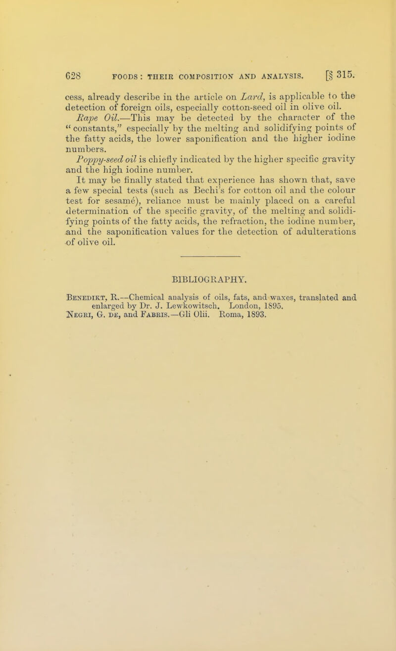 cess, already describe iu the article on Lard, is applicable to the detection of foreign oils, especially cotton-seed oil in olive oil. Rape Oil.—This may be detected by the character of the  constants, especially by the melting and solidifying points of the fatty acids, the lower saponification and the higher iodine numbers. Fojypy-seed oil is chiefly indicated by the higher specific gravity and the high iodine number. It may be finally stated that experience has shown that, save a few special tests (such as Bechi's for cotton oil and the colour test for sesame), reliance must be mainly placed on a careful determination of the specific gravity, of the melting and solidi- fying points of the fatty acids, the refraction, the iodine number, and the saponification values for the detection of adulterations of olive oiL BIBLIOGRAPHY. Benedikt, R.—Chemical analysis of oils, fats, and waxes, translated and enlarged by Dr. J. Lewkowitsch. London, 1S95. Negri, G. de, and Fabeis.—Gli Olii. Roma, 1893.